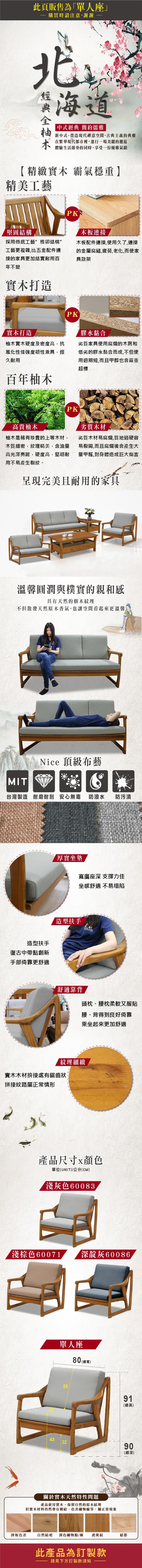 此頁販售為單人座」購買時請注意謝謝蝦中式經典 簡約儒雅木新中式。營造現代禪意空間,古典主義的典雅在繁華現代都市裡,進行一場美麗的邂逅體驗生活節奏的同時,享受一份優雅氣韻【精緻實木 霸氣穩重】精美工藝堅固結構PK「連接採用傳統工藝榫卯結構”工藝更複雜,比五金配件連接的家具更加結實耐用百年不變木板配件連接,使用久了,連接的金屬腐鏽,疲勞,老化,而使家具散架實木打造實木打造PK膠水黏合柚木實木硬度及密度高,抗風化性佳強度韌性兼具,經久耐用劣質家具使用腐爛的木屑和低劣的膠水黏合而成,不但使用週期短,而且甲醇也會嚴重超標百年柚木高貴柚木PK柚木是稀有珍貴的上等木材,木質細密,紋理精美,含油量高光澤亮麗,硬度高,堅韌耐用不易產生裂紋。劣質木材劣質木材易腐爛,質地過硬容易裂開,而且腐爛後會產生大量甲醛,對身體造成巨大傷害完美且耐用的家具溫馨圓潤與樸實的親和感具有天然的樹木紋理不但散發天然原木香氣,也讓空間看起來更溫馨Nice 頂級布藝MIT台灣製造 耐磨耐刮 安心無毒 防潑水防污漬造型扶手復古中帶點創新手部倚靠更舒適厚實坐墊寬廣座深 支撐力佳坐感舒適 不易塌陷造型扶手舒適靠背頭枕、腰枕柔軟又服貼腰、背得到良好倚靠乘坐起來更加舒適紋理細緻實木木材拚接處有鋸齒狀拼接紋路屬正常情形產品尺寸顏色單位(UNIT)/公分(CM)淺灰色60083淺棕色60071 深灰6008643單人座5580 (總寬)91(總高)2290(總深)關於實木天然特性問題產品使用實木,保留自然的原木紋理但實木材料仍然會有樹結、色差礦物線等,屬正常現象拼板色差自然結疤 深色礦物點/條 虎斑紋結影此產品為訂製款請見下方訂製款須知