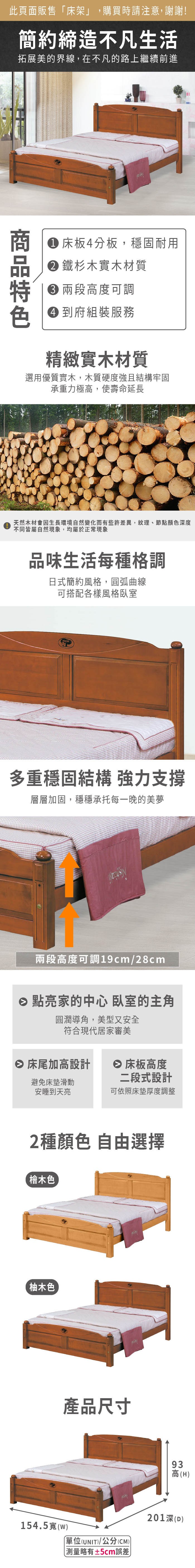 此頁面販售床架」,購買時請注意,謝謝!簡約締造不凡生活拓展美的界線,在不凡的路上繼續前進 床板4分板,穩固耐用 鐵杉木實木材質 度可調 到府組裝服務精緻實木材質選用優質實木,木質硬度強且結構牢固承重力極高,使壽命延長天然木材會因生長環境自然變化而有些許差異,紋理、節點顏色深度不同皆屬自然現象,均屬於正常現象品味生活每種格調日式簡約風格,曲線可搭配各樣風格臥室多重穩固結構 強力支撐層層加固,穩穩承托每一晚的美夢兩段高度可調19cm/28cm 點亮家的中心 臥室的主角圓潤導角,美型又安全符合現代居家審美 床尾加高設計 床板高度避免床墊滑動安睡到天亮二段式設計可依照床墊厚度調整2種顏色 自由選擇檜木色柚木色產品尺寸93高高(H154.5(w)「單位(UNIT)/公分(CM))略有±5cm誤差201深(D)