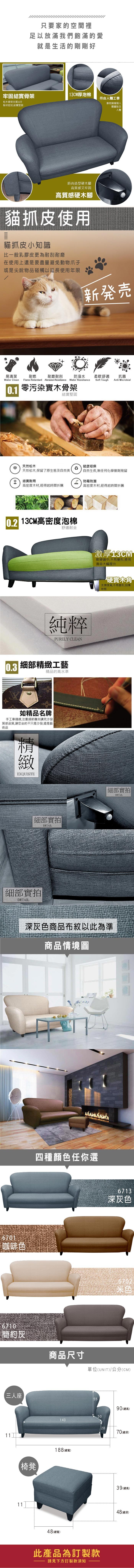 只要家的空間裡足以放滿我們飽滿的愛就是生活的剛剛好牢固結實骨架13CM厚泡棉符合人體工學松木骨架支撐6分板材密封,結實堅固靠枕隨著個人體重貼合人體時尚造型硬木腳高質感又牢固高質感硬木腳貓抓皮使用貓抓皮小知識比一般乳膠皮更為耐刮耐磨在使用上還是要盡量避免動物爪子或是尖銳物品碰觸以延長使用年限新発売易清潔耐燃耐磨耐刮防潑水柔軟舒適抗菌Water Clean Flame Retardant Abrasion ResistanceWater ResistanceSoft ToughAnti Microbial0.1 零污染實木骨架結實堅固天然松木健康環保天然松木,保留了原生態及自然美自然生長,無任何化學藥劑殘留結實耐用 防霉防潮高密度木材,經得起時間折騰高密度木材,經得起時間折騰 13CM高密度泡棉舒適耐坐純粹PURELY CLEAN0.3 細部工藝精品的高水準如精品名牌手工車縫線,注重細節雕刻講究沙發質感品質,讓您坐的不只是沙發,還是藝術品精緻EXQUISITE細部實拍DETAIL細部實拍DETAIL激厚13CM軟硬適中,不易變形,使用壽命大幅提升硬實木角支撐度高,不易變形,刮傷地板細部實拍DETAIL深灰色商品布紋以此為準商品情境圖6701咖啡色6710簡約灰三人座11四種顏色任你選椅凳6713深灰色6702商品尺寸單位(UNIT)/公分(CM)5590(總高)50143188(總寬)48(總寬)2870(總深)此產品為訂製款請見下方訂製款須知39 (總高)48(總深)