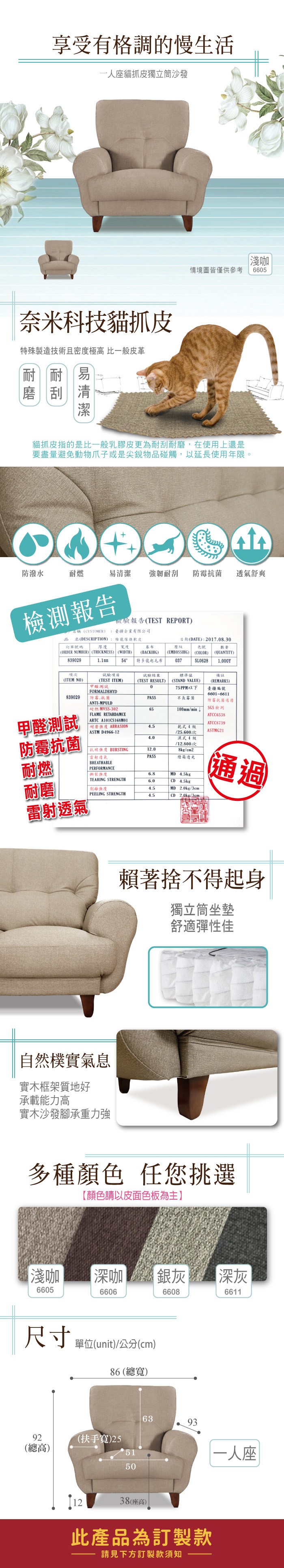 享受有格調的慢生活一人座貓抓皮獨立筒沙發奈米科技貓抓皮特殊製造技術且密度極高 比一般皮革耐易淺咖情境圖皆僅供參考6605貓抓皮指的是比一般乳膠皮更為耐刮耐磨,在使用上還是要盡量避免動物爪子或是尖銳物品碰觸,以延長使用年限。防潑水耐燃易清潔 強韌耐刮防霉菌 透氣舒爽檢測報告檢驗報告TEST REPORT)稱(CUSTOMER) 臺疆企業有限公司品名(DESCRIPTION):傢俱皮訂單號碼厚度 寬度(ORDER NUMBER) (THICKNESS) (WIDTH)839029(EMBOSSIHG)(BACKIHG)壓紋日期(DATE):2017.08.30色號(COLOR)數量(QUANTITY)54特多起毛布0375L0628備註項次試驗項目試驗結果標準值(ITEM NO)(TEST ITEM)(TEST RESULT)0(STAND VALUE)(REMARKS)75PPM以下臺疆編號FORMALDEHYD839029防霉、抗菌PASS長霉菌6601-6611防霉抗菌通過ANTI-MPULD耐燃 -30265100mm/min 甲醛測試FLAME RETARDAMCESGS檢測ATCC6538 ARTC A101CS168M01ATCC8739耐磨 ABRASION4.5乾式4ASTM D4966-12/25.600次ASTMG21防霉抗菌4.0濕式4級/12.800次抗 BURSTING12.08kg/cm2「雷射透氣PASS燈箱耐燃BREATHABLEPERFORMANCE撕裂強度6.8 4.5kgTEARING STRENGTH6.0CD 4.5kg耐磨強度4.5MD 2.0kg/3cm(通過)PEELING STRENGTH4.5CD2.0kg/3cm雷射透氣 自然樸實氣息實木框架質地好承載能力高實木沙發腳承重力強賴著捨不得起身獨立筒坐墊舒適彈性佳多種顏色 任您挑選【顏色請以皮面色板為主】淺咖6605尺寸92(總高)深咖銀灰66066608單位(unit)/公分(cm)86 (總寬)(扶手寬)255150深灰66116393一人座1238(座高)此產品為訂製款請見下方訂製款須知