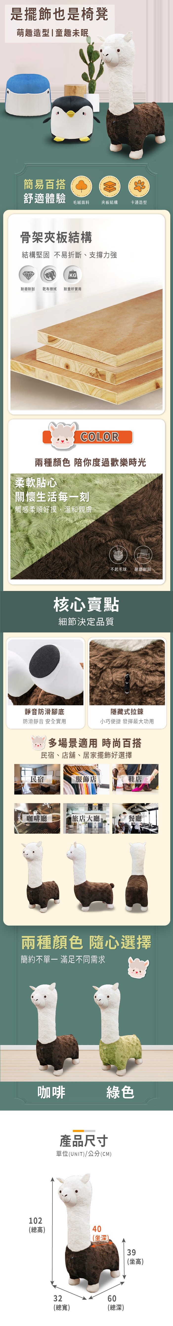 是擺飾也是椅凳萌趣造型|童趣未眠簡易百搭舒適體驗毛絨面料夾板結構卡通造型骨架夾板結構結構堅固不易折斷、支撐力強KG耐磨耐刮 乾布擦拭 耐重好實用COLOR兩種顏色 陪你度過歡樂時光柔軟貼心關懷生活每一刻| 觸感柔順好摸,溫和親膚不起毛球耐磨耐刮核心賣點細節決定品質靜音防滑腳底隱藏式拉鍊防滑靜音 安全實用小巧便捷 發揮最大功用多場景適用 時尚百搭民宿、店舖、居家擺飾好選擇民宿服飾店鞋店咖啡廳旅店大廳 餐廳兩種顏色 隨心選擇簡約不 滿足不同需求咖啡綠色產品尺寸單位(UNIT)/公分(CM)102(高)40(深)32(總寬)60總(總深) 坐(坐高)