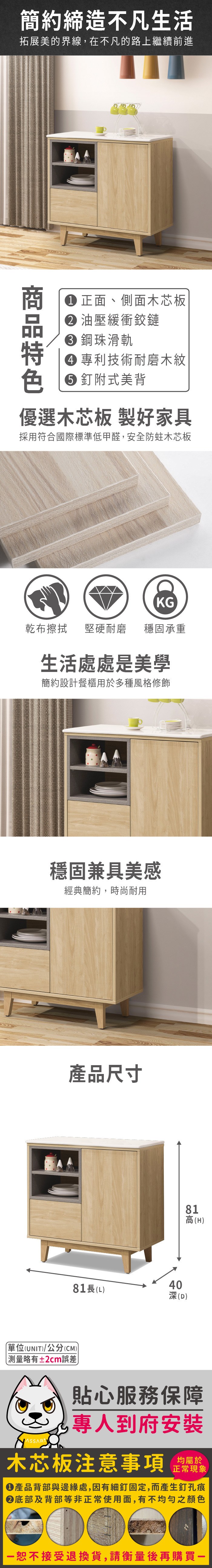 簡約締造不凡生活拓展美的界線,在不凡的路上繼續前進色 正面、側面木芯板 油壓緩衝鉸鏈 鋼珠滑軌 專利技術耐磨木紋釘附式美背優選木芯板 製好家具採用符合國際標準低甲醛,安全防蛀木芯板KG乾布擦拭堅硬耐磨 穩固承重生活處處是美學簡約設計餐櫃用於多種風格修飾穩固兼具美感經典簡約,時尚耐用產品尺寸4081長(L)深(D)81高(H)單位(UNIT)/公分(CM))測量略有±2cm誤差貼心服務保障專人到府安裝木芯板注意事項均屬於正常現象產品背部與邊緣處,因有細釘固定,而產生釘孔痕底部及背部等非正常使用面,有不均勻之顏色恕不接受退換貨,請衡量後再購買一