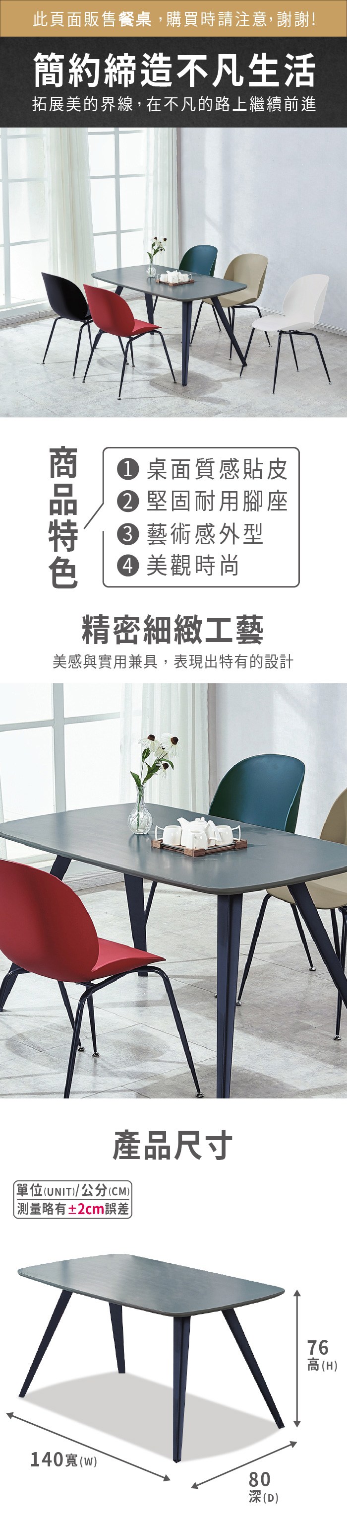 此頁面販售餐桌,購買時請注意,謝謝!簡約締造不凡生活拓展美的界線,在不凡的路上繼續前進 桌面質感貼皮 堅固耐用腳座 藝術感外型 美觀時尚精密細緻工藝美感與實用兼具,表現出特有的設計產品尺寸單位(UNIT/公分(CM))測量略有±2cm誤差140寬(w)80(D)76高(H)