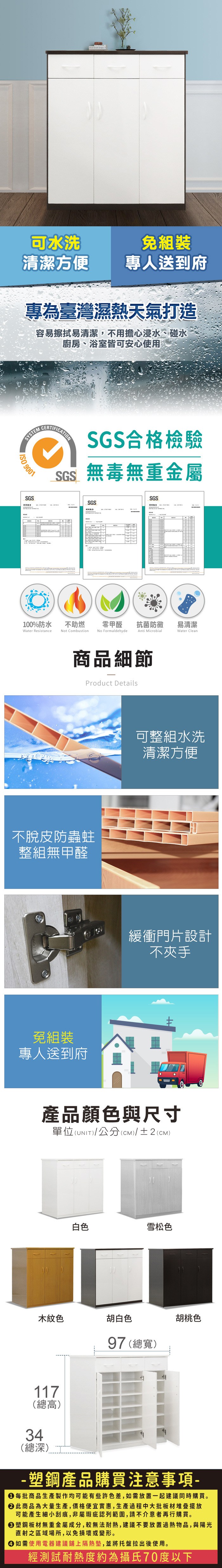 可水洗組裝清潔方便專人送到府專為臺灣濕熱天氣打造容易擦拭易清潔,不用擔心浸水、碰水廚房、浴室皆可安心使用SYSTEM 9001SGSCERTIFICATIONSGS合格檢驗SGS無毒無重金屬SGSSGS测试100%防水Water Resistance不助燃Not Combustion零甲醛抗菌防黴易清潔No FormaldehydeAnti MicrobialWater Clean商品細節Product Details不脫皮防蟲蛀整組無甲醛免組裝專人送到府可整組水洗清潔方便緩衝門片設計不夾手產品顏色與尺寸單位(UNIT)/公分(cm)/±2()木紋色117(總高)34(總深)白色雪松色胡白色97 (總寬)胡桃色-塑鋼產品購買注意事項- 每批商品生產製作均可能有些許色差,如需放置一起建議同時購買。 此商品為大量生產,價格便宜實惠,生產過程中大批板材堆疊擺放可能產生細小刮痕,非屬瑕疵認列範圍,請不介意者再行購買。塑鋼板材無重金屬成分,較無法耐熱,建議不要放置過熱物品,與陽光直射之區域場所,以免損壞或變形。 如需使用電器建議鋪上隔熱墊,並將托盤拉出後使用。經測試耐熱度約為攝氏70度以下