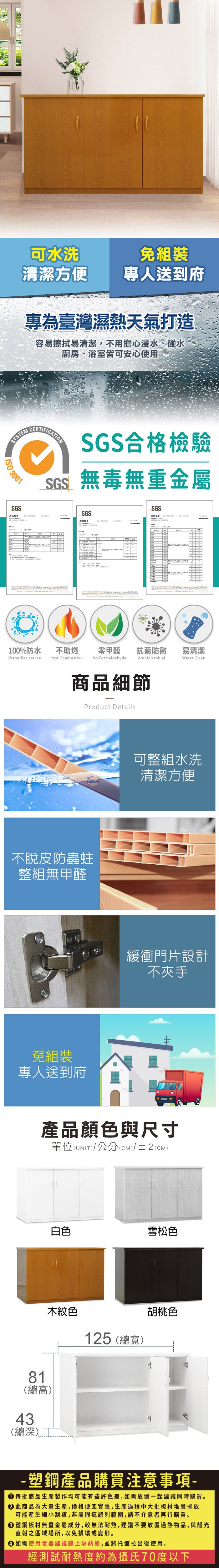 可水洗清潔方便專人送到府專為臺灣濕熱天氣打造容易擦拭易清潔,不用擔心浸水、碰水廚房、浴室皆可安心使用SYSTM 9001SGSECERTIFICATIONSGS合格檢驗SGS無毒無重金屬SGSSGS測試報告100%防水Water Resistance不助燃Not Combustion零甲醛 抗菌防黴易清潔No FormaldehydeAnti MicrobialWater Clean商品細節Product Details不脫皮防蟲蛀整組無甲醛免組裝專人送到府可整組水洗清潔方便緩衝門片設計不夾手產品顏色與尺寸單位(UNIT)/公分(cm)/±2(CM)白色雪松色81(總高)木紋色43(總深)125 (總寬)胡桃色塑鋼產品購買注意事項- 每批商品生產製作均可能有些許色差,如需放置一起建議同時購買。 此商品為大量生產,價格便宜實惠,生產過程中大批板材堆疊擺放可能產生細小刮痕,非屬瑕疵認列範圍,請不介意者再行購買。塑鋼板材無重金屬成分,較無法耐熱,建議不要放置物品,與陽光直射之區域場所,以免損壞或變形。 如需使用電器建議鋪上隔熱墊,並將托盤拉出後使用。經測試耐熱度約為攝氏70度以下