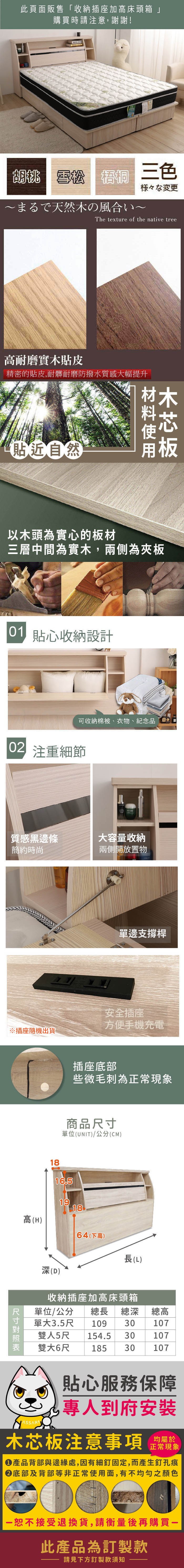 此頁面販售「收納插座加床頭箱」購買時請注意,謝謝!胡桃 雪松  三色様々な変更まるで天然の風合いThe texture of the native tree高耐磨實木貼皮精密的貼皮,耐髒耐磨防撥水質感大幅提升貼近自然木以木頭為實心的板材三層中間為實木,兩側為夾板 貼心收納設計可收納棉被、衣物、紀念品 注重細節質感黑邊條大容量收納簡約時尚兩側開放置物單邊支撐桿安全插座方便手機充電插座底部些微毛刺為正常現象商品單位(UNIT/公分(CM)1816.51918高(H)64(下高)長(L) 尺寸深(D)收納插座加高床頭箱單位/公分 總長 總深總高單大3.5尺 10930107雙人5尺154.530107雙大6尺18530107貼心服務保障專人到府安裝均屬於木芯板注意事項正常現象產品背部與邊緣處,因有細釘固定,而產生釘孔痕底部及背部等非正常使用面,有不均勻之顏色恕不接受退換貨,請衡量後再購買一此產品為訂製款請見下方訂製款須知