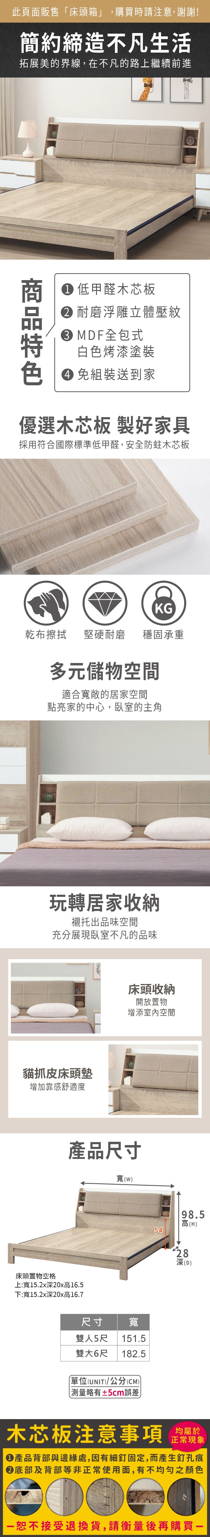 此頁面販售床頭箱」,購買時請注意,謝謝!簡約締造不凡生活拓展美的界線,在不凡的路上繼續前進 低甲醛木芯板 耐磨浮雕立體壓紋MDF全包式白色烤漆塗裝 組裝送到家優選木芯板 製好家具採用符合國際標準低甲醛,安全防蛀木芯板KG乾布擦拭堅硬耐磨穩固承重多元儲物空間適合寬敞的居家空間點亮家的中心,臥室的主角玩轉居家收納襯托出品味空間充分展現臥室不凡的品味貓抓皮床頭墊增加靠感舒適度床頭收納開放置物增添室內空間產品尺寸床頭置物空格上:寬15.x20x高16.5下:寬15.2x20x高16.7寬(98.5高(H)54尺寸雙人5尺寬151.5雙大6尺 182.5「(UNIT)/公分(CM)) 略有±5cm誤差)282深深(D)木芯板注意事項 均屬於正常現象產品背部與邊緣處,因有細釘固定,而產生釘孔痕底部及背部等非正常使用面,有不均勻之顏色恕不接受退換貨,請衡量後再購買一