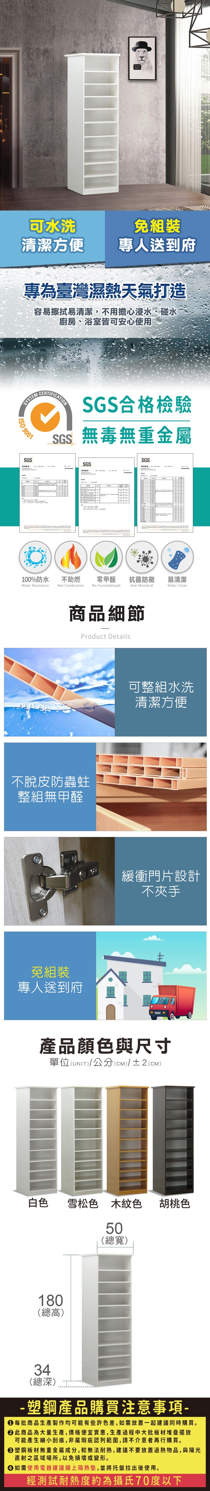 可水洗清潔方便專人送到府專為臺灣濕熱天氣打造容易擦拭易清潔,不用擔心浸水、碰水廚房、浴室皆可安心使用SYSTEM 9001SGS測試報告CERTIFICATIONSGS合格檢驗SGS無毒無重金屬SGSSGS100%防水Water Resistance不助燃Not Combustion零甲醛抗菌防黴易清潔No FormaldehydeAnti MicrobialWater Clean商品細節Product Details不脫皮防蟲蛀整組無甲醛免組裝專人送到府可整組水洗清潔方便緩衝門片設計不夾手產品顏色與尺寸單位(UNIT)/公分(cm)/±2(CM)白色 雪松色木紋色50(總寬)180(總高)胡桃色34(總深)-塑鋼產品購買注意事項- 每批商品生產製作均可能有些許色差,如需放置一起建議同時購買。 此商品為大量生產,價格便宜實惠,生產過程中大批板材堆疊擺放可能產生細小刮痕,非屬瑕疵認列範圍,請不介意者再行購買。塑鋼板材無重金屬成分,較無法耐熱,建議不要放置過熱物品,與陽光直射之區域場所,以免損壞或變形。 如需使用電器建議鋪上隔熱墊,並將托盤拉出後使用。經測試耐熱度約為攝氏70度以下