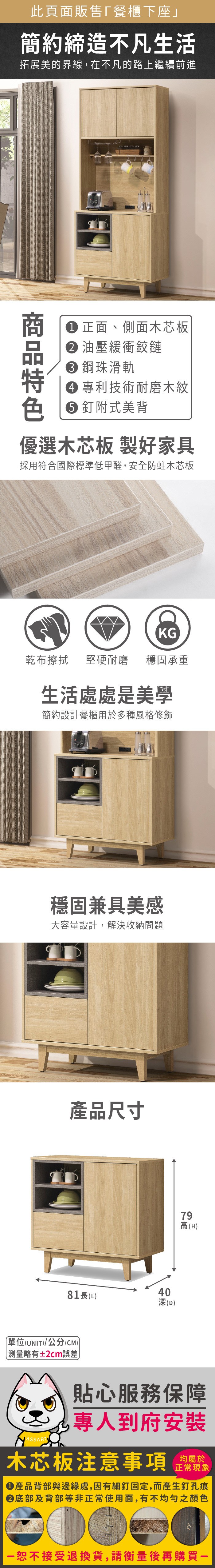 此頁面販售下座」簡約締造不凡生活拓展美的界線在不凡的路上繼續前進F商正面、側面木芯板 油壓緩衝鉸鏈 鋼珠滑軌 專利技術耐磨木紋 釘附式美背優選木芯板 製好家具採用符合國際標準低甲醛,安全防蛀木芯板KG乾布擦拭堅硬耐磨 穩固承重生活處處是美學簡約設計餐櫃用於多種風格修飾穩固兼具美感大容量設計,解決收納問題產品尺寸4081長(L深(D)79高(H)單位(UNIT)/公分(CM))略有±2cm誤差貼心服務保障,專人到府安裝木芯板注意事項均屬於正常現象產品背部與邊緣處,因有細釘固定,而產生釘孔痕底部及背部等非正常使用面,有不均勻之顏色恕不接受退換貨,請衡量後再購買一