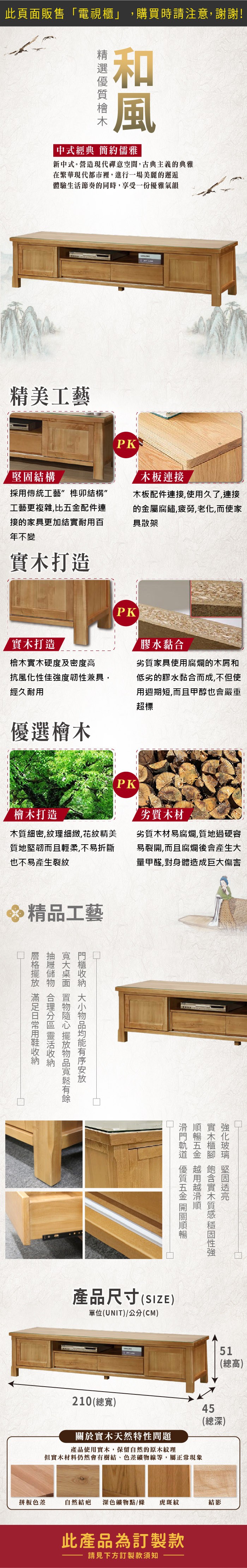 此頁販售電視」購買時請注意,謝謝!和風「中式經典 簡約儒雅新中式。營造現代禪意空間,古典主義的典雅在繁華現代都市裡,進行一場美麗的邂逅體驗生活節奏的同時,享受一份優雅氣韻精美工藝結構採傳統工藝榫卯結構”工藝更複雜,比配件連接的家具更加結實耐百年不變實木打造PK木板連接木板配件連接,使用久了,連接的金屬腐鏽,疲勞,老化,而使家具散架PK實木打造檜木實木硬度及密度高膠水黏合抗風化性佳強度韌性兼具,經久耐用劣質家具使用腐爛的木屑和低劣的膠水黏合而成,不但使用週期短,而且甲醇也會嚴重超標優選檜木檜木打造木質細密,紋理細緻,花紋精美質地堅韌而且輕柔,不易折斷也不易產生裂紋精品工藝PK劣質木材劣質木材易腐爛,質地過硬容易裂開,而且腐爛後會產生量甲醛,對身體造成巨大傷害 用  大面 置物隨心擺放物品寬鬆有餘 大小物品均能有序安放滑門軌道 優質五金開關產品尺寸(SIZE)單位(UNIT)/公分(CM)20(寬) 堅固順暢五金 用實木櫃 實木質感性強關於實木天然特性問題產品使用實木,保留自然的原木紋理但實木材料仍然會有樹結、色差礦物線等,屬正常現象511 總(總高)45(總深)拼板色差自然結疤 深色礦物點/條 虎斑紋結影此產品為訂製款請見下方訂製款須知