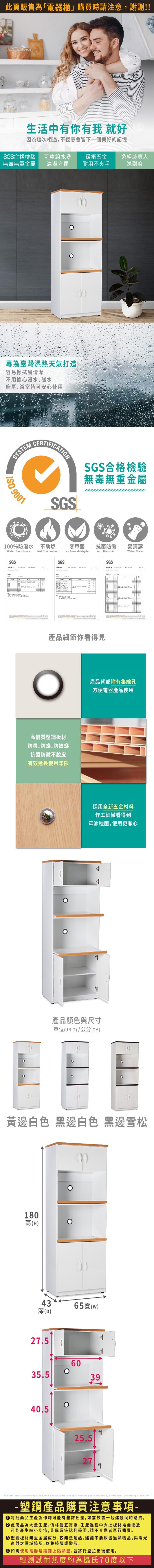 生活中有你有我 就好因為這次相遇,不經意會留下一個美好的記憶SGS合格檢驗 可整組水洗緩衝五金免組裝專人無毒無重金屬清潔方便耐用不夾手送到府專為臺灣濕熱天氣打造容易擦拭易清潔不用擔心浸水、碰水廚房、浴室皆可安心使用SYSTEM 9001SGSSGS合格檢驗無毒無重金屬100%防潑水 不助燃Water Resistancet Combustion零甲醛抗菌防黴易清潔No FormaldehydeAnti MicrobialWater CleanSGSSGS測試報告產品細節你看得見高優質塑鋼板材防蟲、防蟻防蟑螂抗菌防黴不脫皮有效延長使用年限SGS產品背部附有集線孔方便電器產品使用採用全新五金材料作工細緻看得到牢靠穩固,使用更順心產品顏色與尺寸單位(UNIT)/公分(CM)黃邊白色 黑邊白色 黑邊雪松180高(H)43深(D)65寬(w)27.56035.53940.525.527<a href=