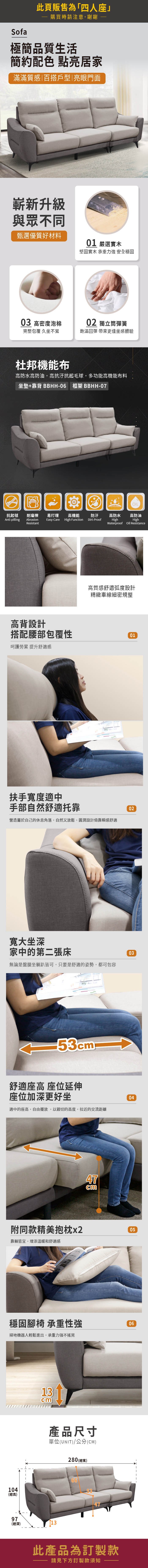 Sofa此頁販售為「四人座」購買時請注意,謝謝極簡品質生活簡約配色 點亮居家滿滿質感|百搭戶型|亮眼門面嶄新升級與眾不同甄選優質好材料01 嚴選堅固實木 承重力強 安全穩固03 高密度泡棉02 獨立筒彈簧完整包覆 久坐不累飽滿回彈 帶來更佳坐感體驗杜邦機能布高防水高防油,高抗汙抗起毛球,多功能高機能布料坐墊+靠背 BBHH-06 框架 BBHH-07OIL抗起毬耐磨擦 易打理高機能防汙高防水高防油Anti-pillingAbrasion Easy-CareResistantHigh FunctionDirt-ProofHighHighWaterproof Oil Resistance高背設計高質感舒適弧度設計精緻車線細密規整搭配腰部包覆性01呵護勞累 提升舒適感扶手寬度適中手部自然舒適托靠營造屬於自己的休息角落,自然又放鬆,圓潤設計倚靠瞬感舒適02寬大坐深家中的第二張床無論是盤腿坐躺皆可,只要是舒適的姿勢,都可包容0353舒適座高 座位延伸座位加深更好坐適中的座高,自由擺放,以親切的高度,拉近的交流距離47cm04附同款精美抱枕x205靠躺皆宜,增添溫暖和舒適感穩固腳椅 承重性強掃地機器人輕鬆進出,承重力強不搖晃104(總高)13cm產品尺寸單位(UNIT)/公分(CM)97(總深)13280 (總寬)6653此產品為訂製款請見下方訂製款須知06