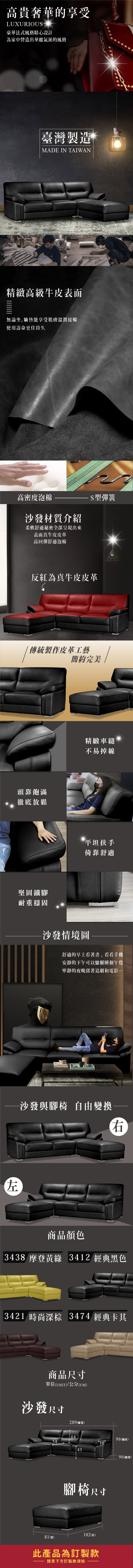 高貴奢華的享受LUXURIOU豪華法式風格精心設計為家中營造出華麗氣派的風格臺灣製造MADE IN TAIWAN精緻高級牛皮表面無論坐躺皆能享受肌膚溫潤接觸使用壽命更佳持久高密度泡棉S型彈簧沙發材質介紹柔軟舒適秘密全部呈現出來表面真牛皮皮革高回彈舒適泡棉反紅為真牛皮皮革傳統製作皮革工藝簡約完美頭靠飽滿徹底放鬆左堅固鐵腳耐重穩固精緻車縫不易掉線平坦扶手倚靠舒適沙發情境圖舒適的早上看著書、看看手機安靜的下午可以慵懶個午覺寧靜的夜晚窩著追劇和電影…-沙發與腳椅 自由變換右商品顏色3438 摩登黃綠 3412 經典黑色3421 時尚深棕 3474 經典卡其商品尺寸單位(UNIT)/公分(CM)沙發尺寸289(總寬)645496(總高)364396(總深)腳椅尺寸102(長)81(寬)此產品為訂製款請見下方訂製款須知