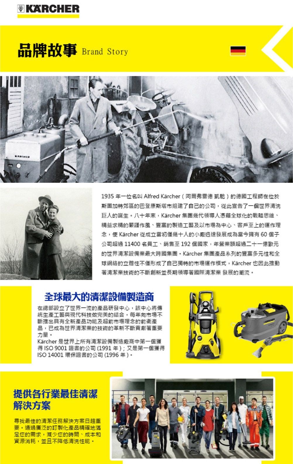 KÄRCHER品牌故事 Brand Story1935 年一位名叫 Alfred Kärcher(阿爾弗雷德凱馳)的德國工程師在位於斯圖加特郊區的巴登康斯塔市組建了自己的公司,從此宣告了一個世界清洗巨人的誕生八十年來,Kärcher集團幾代領導人憑藉全球化的戰略思維、精益求精的嚴謹作風、豐富的製造工藝及以市場為中心、客戶至上的運作理念,使Kärcher 從成立當初僅幾十人的小廠迅速發展成為當今擁有60 個子公司超過11400名員工、銷售至192個國家,年營業額超過二十一億歐元的世界清潔設備業最大跨國集團Kärcher 集團產品系列的豐富多元性和全球網絡的立體性不僅形成了自己獨特的市場運作模式,Kärcher 也因此推動著清潔業技術的不斷創新並長期領導著國際清潔業發展的潮流。全球最大的清潔設備製造商在總部設立了世界一流的產品研發中心,該中心將傳統生產工藝與現代科技做完美的結合,每年向市場不斷推出具有全新產品功能及超前市場理念的前衛產品,已成為世界清潔業的技術的革新不斷貢獻著重要力量。Kärcher 是世界上所有清潔設備製造廠商中第一個獲得ISO 9001 證書的公司(1991年);又是第一個獲得ISO 14001 環保證書的公司(1996年)。提供各行業最佳清潔解決尋找最佳的清潔任務解決方案日趨重要。通過廣泛的訂製化產品精確地滿足您的需求,減少您的時間、成本和資源消耗,並且不降低清洗性能。