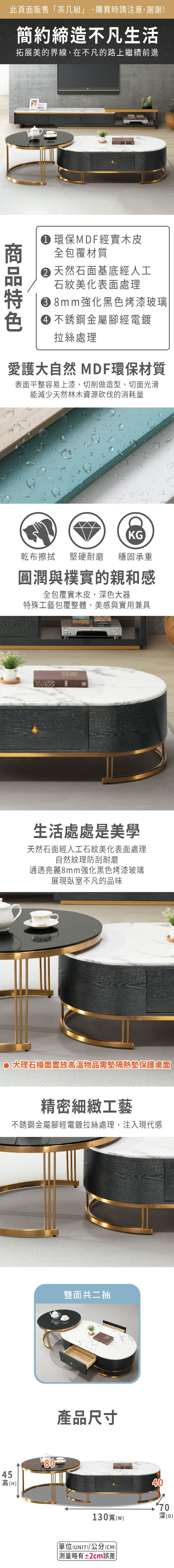 此頁面販售「茶几組」,購買時請注意,謝謝!簡約締造不凡生活拓展美的界線,在不凡的路上繼續前進 環保MDF經實木皮全包覆材質 天然石面基底經人工石紋美化表面處理 8mm強化黑色烤漆玻璃色 不銹鋼金屬腳經電鍍拉絲處理愛護大自然 MDF環保材質表面平整容易上漆,切削做造型,切面光滑能減少天然林木資源砍伐的消耗量KG乾布擦拭堅硬耐磨 穩固承重圓潤與樸實的親和感全包覆實木皮,深色大器特殊工藝包覆整體,美感與實用兼具ENCYCLOPEDIAYEAR BOOK生活處處是美學天然石面經人工石紋美化表面處理自然紋理防刮耐磨通透亮麗8mm強化黑色烤漆玻璃展現臥室不凡的品味 大理石檯面置放高溫物品需墊隔熱墊保護桌面精密細緻工藝不銹鋼金屬腳經電鍍拉絲處理,注入現代感45高(H)80雙面共二抽產品尺寸4070130寬(w)深(D)單位(UNIT)/公分(CM) 測量略有±2cm誤差