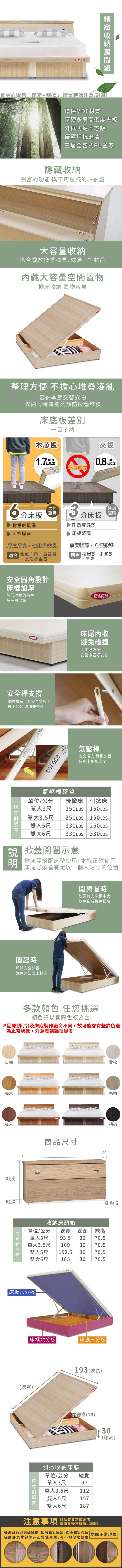 防水此頁面販售床箱+側掀購買時請注意,謝謝!環保MDF材質堅硬多層高密度夾板外框木芯版優麗坦抗磨漆三層全包式PU塗漆隱藏收納豐富的功能 與不可思議的收納量大容量收納儲放換季寢具、枕頭等物品藏大容量空間置物掀床收納 置物容易整理方便 不擔心堆疊凌亂容納季節交替衣物收納同時還能夠預防灰塵堆積床底板一目了然木芯板cm不可站立夾板0.8cm0.2)分床板耐重度最優最佳選購3分床板耐重度偏弱「建議選購床板厚實床板輕薄厚度厚實,使用壽命長適合 家庭自用、重質量長期承重者厚度輕薄,方便搬移「適合 租屋族、小資族、房東安全圓角設計床框加厚降低撞擊的傷害多一層保護防水防刮床尾內收防水避免碰撞好方便安全掀蓋好安心安全桿支撐收納物品可將安全鎖拴上防止意外 增加安全性  LBS氣壓棒安全省力 緩衝裝置使用上更加安全氣壓棒質單位/公分 後掀床單人3尺 250LBS單大3.5尺雙人5尺側掀床150LBS250LBS  150LBS330LBS 250LBS雙大6尺 330LBS 330LBS 掀蓋開示意掀床需搭配床墊使用,才能正確使用床尾必須留有足以一個人站立的位置開與闔時皆需施力床板中央以免造成機件損壞闔起時卸除安全裝置避免無法闔上掀床白橡樺木柚木多款顏色 任您挑選顏色請以實際色板為主總高總深雪松梧桐商品24胡桃腳粒2收納床頭箱單位/公分 總寬 總深 總高單人3尺 93.5 30 70.5單大3.5尺 10930 70.5152.5 30 70.55尺雙人大6尺雙185 30 70.5床板六分板|床框六分板|床底三分板|(總寬)193 (總長)高(18)側掀收納床底單尺寸總寬位/公分單人3尺97單大雙1123.5尺人5尺157雙大6尺187對品質要求較高者注意事項30(總高)請衡量後再購買,謝謝!產品背部與邊緣處,因有細釘固定,而產生釘孔痕 |均屬正常現象底部及背部等非正常使用面,有不均勻之顏色