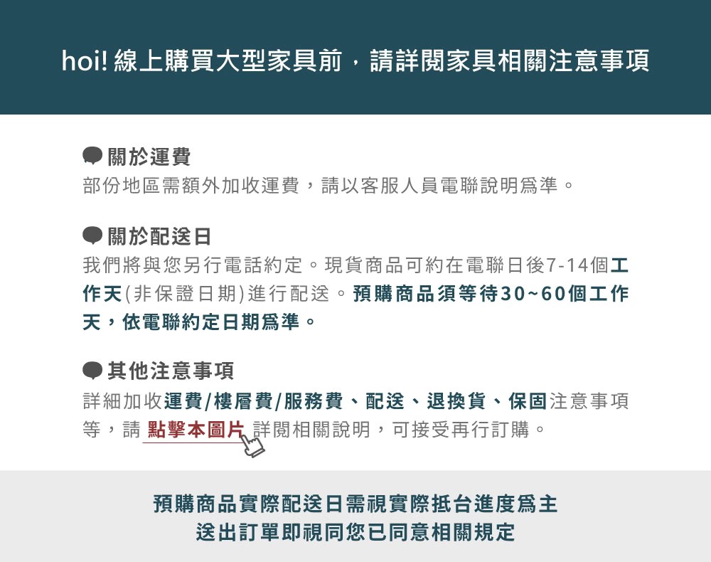 hoi! 線上購買大型家具前,請詳閱家具相關注意事項關於運費部份地區需額外加收運費,請以客服人員電聯說明為準。關於配送日我們將與您另行電話約定。現貨商品可約在電聯後7-14個工作天(非保證日期)進行配送。預購商品須等待30~60個工作天,依電聯約定日期為準。其他注意事項詳細加收運費/樓層費/服務費、配送、退換貨、保固注意事項等,請 點擊本圖片詳閱相關說明,可接受再行訂購。預購商品實際配送日需視實際抵台進度送出訂單即視同您已同意相關規定