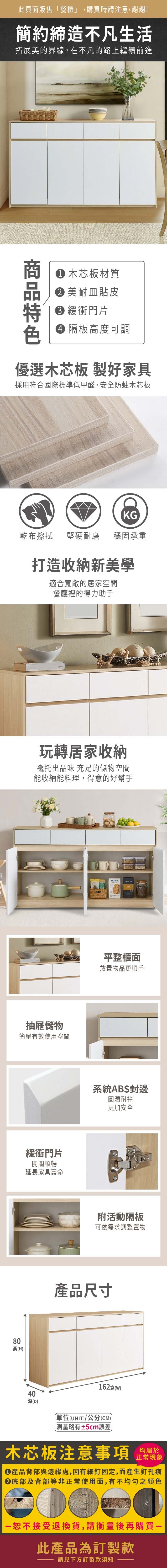 此頁面販售餐櫃」,購買時請注意,謝謝!簡約締造不凡生活拓展美的界線,在不凡的路上繼續前進 木芯板材質美耐皿貼皮 緩衝門片 隔板高度可調優選木芯板 製好家具採用符合國際標準低甲醛,安全防蛀木芯板KG乾布擦拭堅硬耐磨 穩固承重打造收納新美學適合敞的居家空間餐廳裡的得力助手玩轉居家收納襯托出品味 充足的儲物空間能收納能料理,得意的好幫手抽屜儲物簡單有效使用空間緩衝門片開關順暢延長家具壽命80高(H40深(D)平整櫃面放置物品更順手系統ABS封邊圓潤耐撞更加安全附活動隔板可依需求調整置物產品尺寸162寬()單位(UNIT)/公分(CM))「略有±5cm誤差木芯板注意事項正常現象產品背部與邊緣處,因有細釘固定,而產生釘孔痕底部及背部等非正常使用面,有不均勻之顏色恕不接受退換貨,請衡量後再購買一此產品為訂製款請見下方訂製款須知