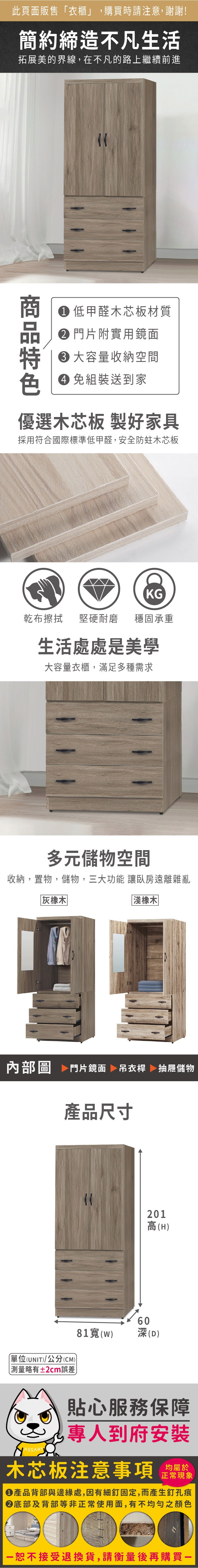 此頁面販售衣櫃」,購買時請注意,謝謝!簡約締造不凡生活拓展美的界線,在不凡的路上繼續前進商 低甲醛木芯板材質 門片附實用鏡面大容量收納空間 組裝送到家優選木芯板 製好家具採用符合國際標準低甲醛,安全防蛀木芯板KG乾布擦拭 堅硬耐磨穩固承重生活處處是美學大容量衣櫃,滿足多種需求多元儲物空間收納,置物,儲物,三大功能 讓臥房遠離雜亂灰橡木淺橡木内部圖 門片鏡面 吊衣桿 抽屜儲物產品尺寸單位(UNIT)/公分(CM))「略有±2cm誤差60201高(H)81(w)深(D)貼心服務保障專人到府安裝木芯板注意事項正常現象●產品背部與邊緣處,因有細釘固定,而產生釘孔痕底部及背部等非正常使用面,有不均勻之顏色恕不接受退換貨,請衡量後再購買一