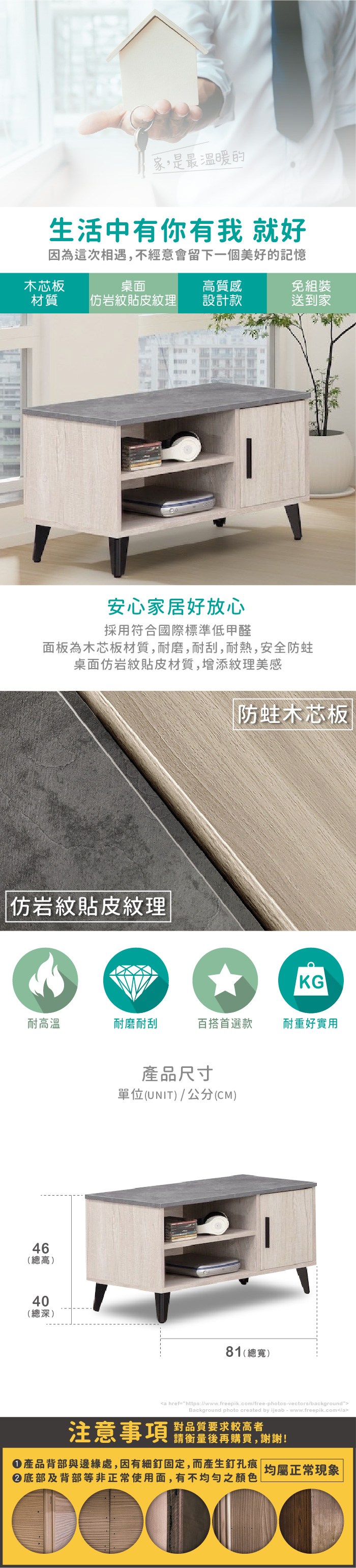 家,是最溫暖的生活中有你有我 就好因為這次相遇,不經意會留下一個美好的記憶木芯板桌面質感免組裝材質岩紋貼皮紋理設計款送到家安心家居好放心採用符合國際標準低甲醛面板為木芯板材質,耐磨,耐刮,耐熱,安全桌面岩紋貼皮材質,增添紋理美感防蛀木芯板|仿岩紋貼皮紋理KG耐高溫耐磨耐刮百搭首選款耐重好實用46高(總高)40(總深)產品尺寸單位(UNIT)/公分(CM)81(總寬)a href=https://www.freepik.com/free-photos-vectors/backgroundBackground photo created by ijeab-www.freepik.com/a注意事項對品質要求較高者請衡量後再購買,謝謝!產品背部與邊緣處,因有細釘固定,而產生釘孔痕||均屬正常現象底部及背部等非正常使用面,有不均勻之顏色