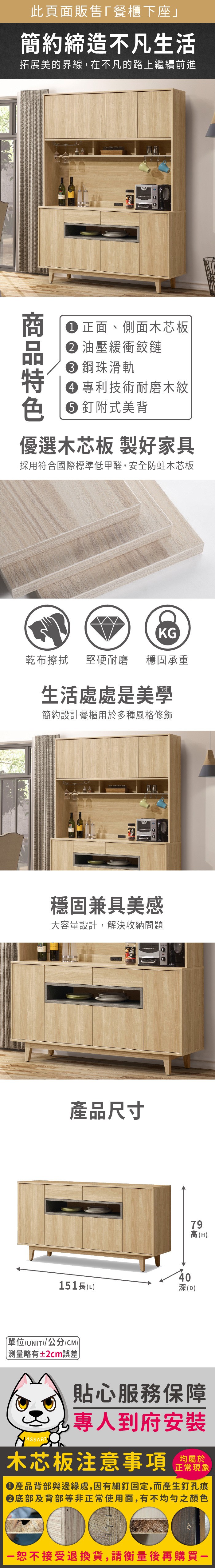 此頁面販售餐櫃下座」簡約締造不凡生活拓展美的界線在不凡的路上繼續前進商 正面、側面木芯板 油壓緩衝鉸鏈 鋼珠滑軌 專利技術耐磨木紋 釘附式美背優選木芯板 製好家具採用符合國際標準低甲醛,安全防蛀木芯板KG乾布擦拭堅硬耐磨 穩固承重生活處處是美學簡約設計餐櫃用於多種風格修飾穩固兼具美感大容量設計,解決收納問題產品尺寸40151長(L深(D)79高(H)單位(UNIT)/公分(CM))略有±2cm誤差貼心服務保障,專人到府安裝木芯板注意事項均屬於正常現象產品背部與邊緣處,因有細釘固定,而產生釘孔痕底部及背部等非正常使用面,有不均勻之顏色恕不接受退換貨,請衡量後再購買一