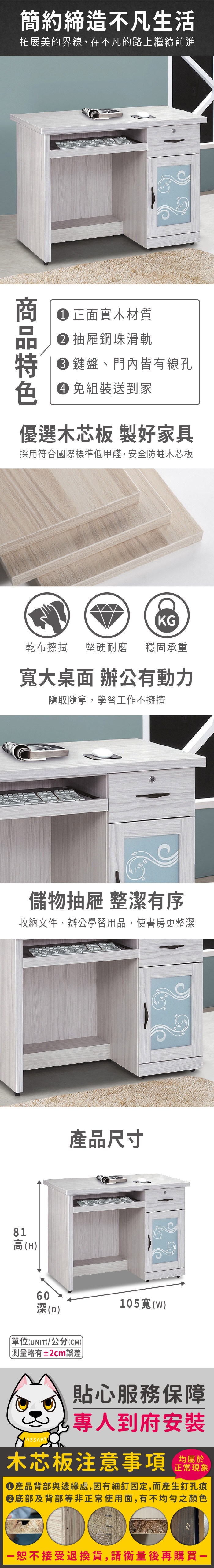 簡約締造不凡生活拓展美的界線,在不凡的路上繼續前進 正面實木材質抽屜鋼珠滑軌 鍵盤、門內皆有線孔色 免組裝送到家優選木芯板 製好家具採用符合國際標準低甲醛,安全防蛀木芯板KG乾布擦拭堅硬耐磨 穩固承重寬大桌面 辦公有動力隨取隨拿,學習工作不擁擠儲物抽屜 整潔有序收納文件,辦公學習用品,使書房更整潔81高(H60深(D)產品尺寸單位(UNIT)/公分(CM)測量略有±2cm誤差105寬(w)貼心服務保障專人到府安裝木芯板注意事項正常現象產品背部與邊緣處,因有細釘固定,而產生釘孔痕底部及背部等非正常使用面,有不均勻之顏色恕不接受退換貨,請衡量後再購買一