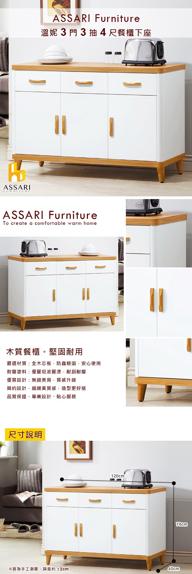 ASSARIFURNITUREASSARI Furniture溫妮3門3抽4尺餐櫃下座ASSARI Furniture create a comfortable warm home木質餐櫃。堅固耐用嚴選材質 全木芯板,防蟲穩固,安心使用耐磨塗料:優麗坦波麗漆,耐刮耐磨優質設計:無縫美背,質感升級簡約設計,細緻高質感,造型更好搭品質保證專業設計、貼心服務尺寸說明120cm78cm皆為手工測量,誤差約±2cm40cm