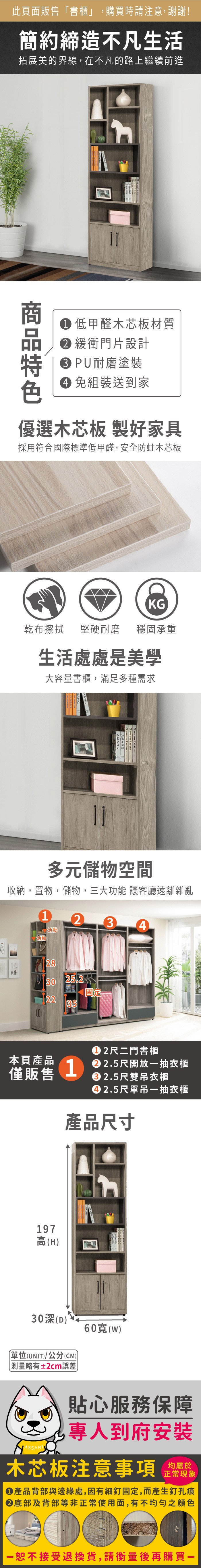 此頁面販售「書櫃」,購買時請注意,謝謝!簡約締造不凡生活拓展美的界線,在不凡的路上繼續前進 teen 低甲醛木芯板材質 緩衝門片設計特 PU耐磨塗裝 組裝送到家優選木芯板 製好家具採用符合國際標準低甲醛,安全防蛀木芯板KG乾布擦拭 堅硬耐磨穩固承重生活處處是美學大容量書櫃,滿足多種需求Seven teen-SeventeenAMANG多元儲物空間收納,置物,儲物,三大功能 讓客廳遠離雜亂1234活動活動2830 25.2固定2235本頁產品僅販售1尺二門書櫃 2.5尺開放抽衣櫃2.5尺雙吊衣櫃2.5尺單吊一抽衣櫃產品尺寸197高(H)30深(D)單位(UNIT)/公分(CM)測量略有±2cm誤差60()貼心服務保障專人到府安裝木芯板注意事項正常現象產品背部與邊緣處,因有細釘固定,而產生釘孔痕底部及背部等非正常使用面,有不均勻之顏色一恕不接受退換貨,請衡量後再購買一