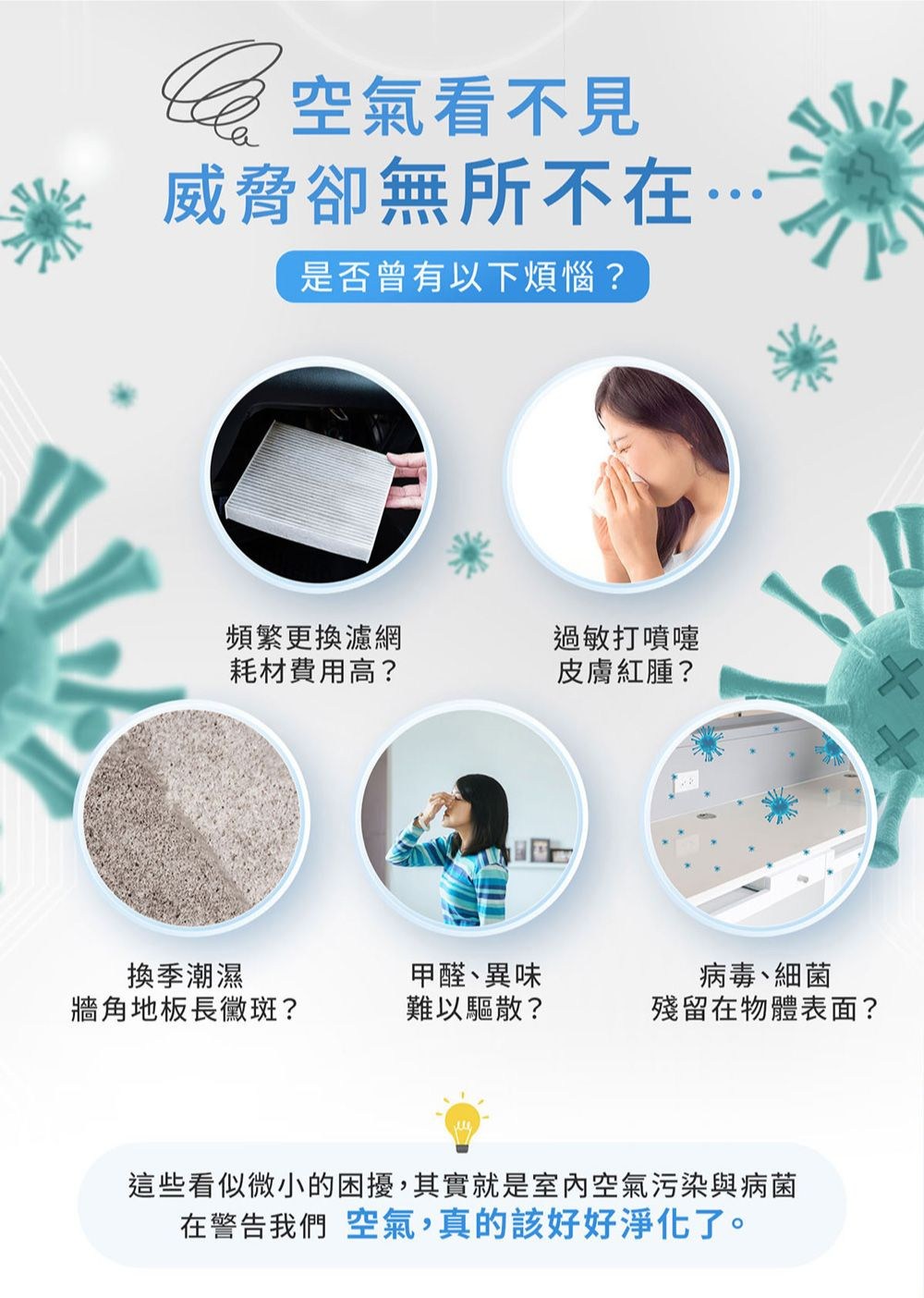 空氣看不見威脅卻無所不在是否曾有以下煩惱?頻繁更換濾網過敏打噴嚏耗材費用高?皮膚紅腫?換季潮濕牆角地板長黴斑?甲醛、異味難以驅散?病毒、細菌殘留在物體表面?這些看似微小的困擾,其實就是室內空氣污染與病菌在警告我們 空氣,真的該好好淨化了。