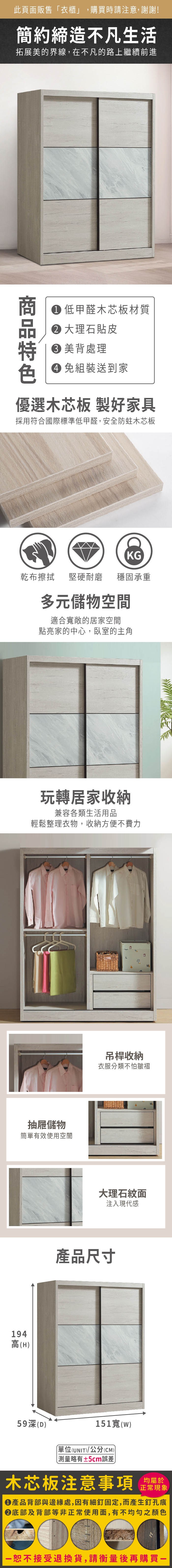 194高(H此頁販售衣櫃」,購買時請注意,謝謝!簡約締造不凡生活拓展美的界線,在不凡的路上繼續前進商 低甲醛木芯板材質 大理石貼皮美背處理 組裝送到家優選木芯板 製好家具採用符合國際標準低甲醛,安全防蛀木芯板KG乾布擦拭堅硬耐磨穩固承重多元儲物空間適合敞的居家空間點亮家的中心,臥室的主角玩轉居家收納兼容各類生活用品輕鬆整理衣物,收納方便不費力抽屜儲物簡單有效使用空間吊桿收納衣服分類不怕皺褶大理石紋面注入現代感產品尺寸59深(D)151寬()(UNIT)/公分(CM))「略有±5cm誤差木芯板注意事項均屬於正常現象●產品背部與邊緣處,因有細釘固定,而產生釘孔痕底部及背部等非正常使用面,有不均勻之顏色恕不接受退換貨,請衡量後再購買一
