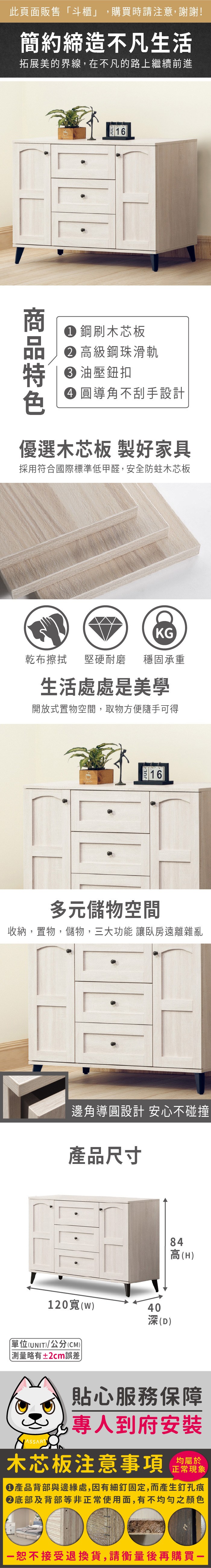 此頁面販售「斗櫃」,購買時請注意,謝謝!簡約締造不凡生活拓展美的界線,在不凡的路上繼續前進 鋼刷木芯板 高級鋼珠滑軌 油壓鈕扣 圓導角不刮手設計優選木芯板 製好家具採用符合國際標準低甲醛,安全防蛀木芯板乾布擦拭KG堅硬耐磨 穩固承重生活處處是美學開放式置物空間,取物方便隨手可得多元儲物空間收納,置物,儲物,三大功能 讓臥房遠離雜亂邊角導圓設計 安心不碰撞產品尺寸84高(H120寬(w)40深(D)單位(UNIT)/公分(CM))±2cm誤差)貼心服務保障專人到府安裝木芯板注意事項均屬於正常現象產品背部與邊緣處,因有細釘固定,而產生釘孔痕底部及背部等非正常使用面,有不均勻之顏色恕不接受退換貨,請衡量後再購買-