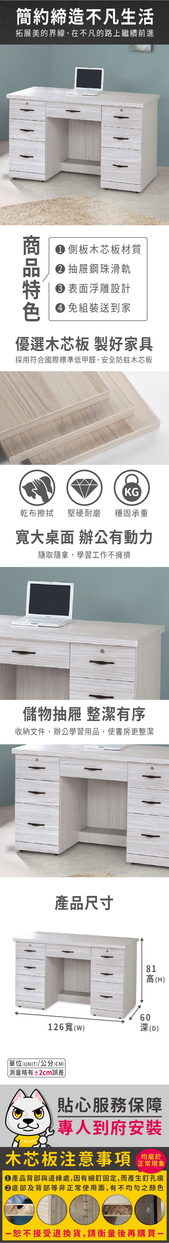 簡約締造不凡生活拓展美的界線,在不凡的路上繼續前進 側板木芯板材質 抽屜鋼珠滑軌 表面浮雕設計 組裝送到家優選木芯板 製好家具採用符合國際標準低甲醛,安全防蛀木芯板KG乾布擦拭堅硬耐磨 穩固承重寬大桌面 辦公動力隨取隨拿,學習工作不擁擠儲物抽屜 整潔有序收納文件,辦公學習用品,使書房更整潔產品尺寸6081高(H126寬(深(D)單位(UNIT)/公分(CM)測量略有±2cm誤差貼心服務保障專人到府安裝木芯板注意事項正常現象產品背部與邊緣處,因有細釘固定,而產生釘孔痕底部及背部等非正常使用面,有不均勻之顏色恕不接受退換貨,請衡量後再購買一