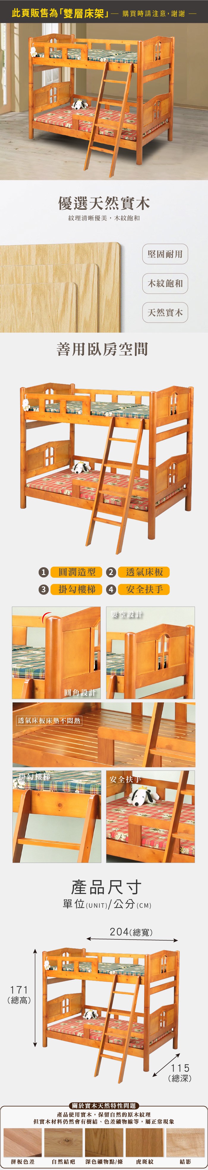 此頁販售為「雙層床架 購買時請注意,謝謝優選天然實木紋理清晰優美,木紋飽和善用臥房空間堅固耐用木紋飽和天然實木1 圓潤造型 透氣床板3掛勾樓梯4 安全扶手空設計圓角設計透氣床板床墊不掛勾樓梯安全扶手171(總高)產品尺寸單位(UNIT)/公分(CM)204(總寬)115(總深)關於實木天然特性問題產品使用實木,保留自然的原木紋理但實木材料仍然會有樹結、色差礦物線等,屬正常現象拼板色差自然結疤 深色礦物點/條虎斑紋結影