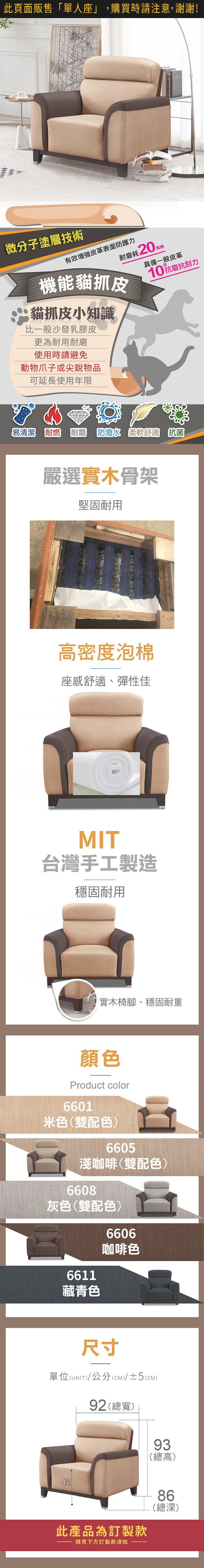 微分子塗層技術有效皮革表面防護力轉耐磨耗20萬機能貓抓皮貓抓皮小知識比一般沙發乳膠皮更為耐用耐磨使用時請避免動物爪子或尖銳物品可延長使用年限具備一般皮革10抗磨抗刮力易清潔耐燃耐磨  柔軟舒適 抗菌嚴選實木骨架堅固耐用高密度泡棉座感舒適、彈性佳MIT台灣手工製造穩固耐用實木椅腳、穩固耐重顏色Product color6601米色(雙配色)6605淺咖啡(雙配色)6608灰色(雙配色)66116606咖啡色藏青色81尺寸單位(UNIT)/公分(cm)/±2(CM)94 (總寬)91(總高)60.52052544084(總深)此產品為訂製款請見下方訂製款須知