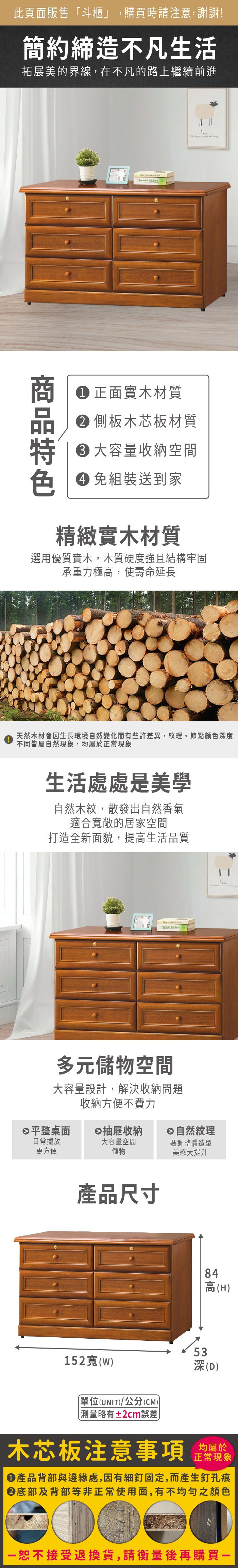 此頁面販售「斗櫃」,購買時請注意,謝謝!簡約締造不凡生活拓展美的界線,在不凡的路上繼續前進 正面實木材質 側板木芯板材質大容量收納空間色 免組裝送到家精緻實木材質選用優質實木,木質硬度強且結構牢固承重力極高,使壽命延長天然木材會生長環境自然變化而有些許差異,紋理、節點顏色度不同皆屬自然現象,均屬於正常現象生活處處是美學自然木紋,散發出自然香氣適合敞的居家空間打造全新面貌,提高生活品質 多元儲物空間大容量設計,解決收納問題收納方便不費力平整桌面抽屜收納自然紋理日常擺放大容量空間更方便儲物裝飾整體造型美感大提升產品尺寸152寬()單位(UNIT)/公分(CM)84高(H)深(D) 深 測量略有±2cm誤差木芯板注意事項均屬於正常現象產品背部與邊緣處,因有細釘固定,而產生釘孔痕底部及背部等非正常使用面,有不均勻之顏色恕不接受退換貨,請衡量後再購買一
