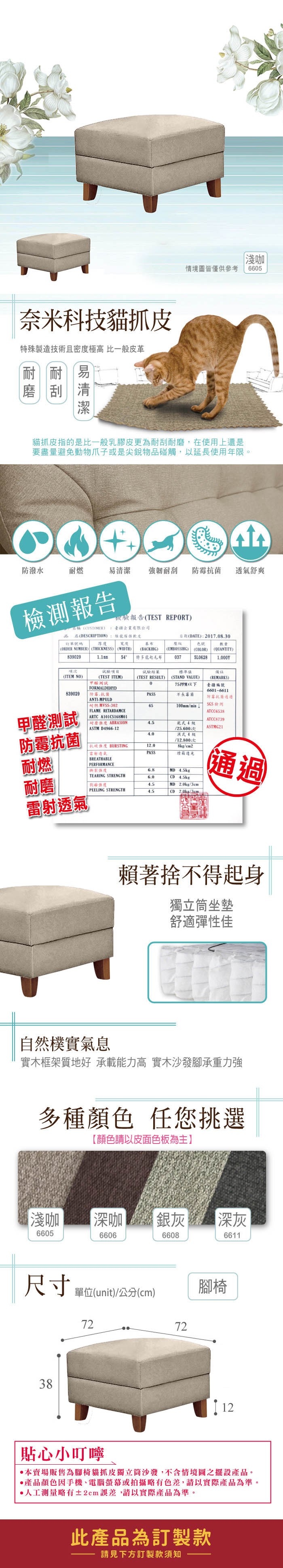 奈米科技貓抓殊製造技術且密度極高 比一般皮革耐刮易淺咖情境圖皆僅供參考665貓抓皮指的是比一般乳膠皮更為耐刮,在使用上還是要盡量避免動物爪子或是尖銳物碰觸,以延使用年限。防潑水耐燃易清潔 強韌耐刮防霉 舒爽報告報告TEST REPORT疆企業有限公司1.1mm(TEST ITEM) (CUSTOMER品名(DESCRIPTION)訂單號碼 厚度傢俱軟皮寬度日期(DATE):2017.08.30壓紋色號839029項(ORDER NUMBER) (THICKNESS) (WIDTH))(ITEM NO)(BACKIHG)5 特多龍起毛布試驗結果(TEST RESULT) (STAND VALUE)(EMBOSSING)(COLOR)數量(QUANTITY)0375L06281,0001備註標準(REMARKS)0臺疆編號FORMALDEHYD839029防霉PASS長霉菌ANTI-MPULD6601-6611防霉菌通過 -30265100mmmin檢測FLAME RETARDAMCE甲醛測試ATCC6538 ARTC A101CS168M01ATCC8739 耐磨 ABRASION4.5乾4ASTM D4966-12/25.600次ASTMG21防霉抗菌4.0式4級/12,800次抗 BURSTING12.08kg/cm2雷射透氣PASS燈箱光耐燃BREATHABLEPERFORMANCE6.8MD 4.5kgTEARING STRENGTH6.0耐磨CD 4.5kg4.5MD 2.0kg/3cm通過PEELING STRENGTH4.52.0kg/3cm雷射透氣賴著捨不得起身獨立坐墊舒適彈性佳自然樸實氣息實木框架質地好 承載能力高 實木沙發承重力強多種顏色 任您挑選【顏色請以皮面色板為主】淺咖深咖 銀灰深灰6605660666086611尺寸 單位(unit)/公分(cm)387272腳椅貼心小叮嚀本賣場販售為腳椅貓抓皮獨立筒沙發,不含情境圖之擺設產品。產品顏色因手機、電腦螢幕或拍攝略有,請以實際產品為準。人工測量略有±2cm,請以實際產品為準。此產品為訂製款請見下方訂製款須知