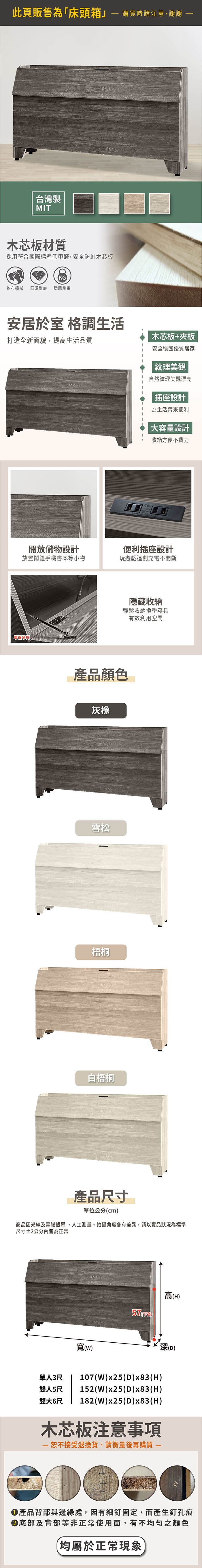 此頁販售為「床頭箱」購買時請注意,謝謝台灣製MIT木芯板材質採用符合國際標準低甲醛,安全防蛀木芯板KG乾布擦拭 堅硬耐磨穩固承重安居於室 格調生活打造全新面貌,提高生活品質木芯板+夾板安全穩固優質居家紋理美觀自然紋理美觀漂亮插座設計為生活便利大容量設計收納方便不費力開放設計放置鬧鐘手機書本等小物便利插座設計玩遊戲追劇充電不間斷單邊隱藏收納輕鬆收納換季寢具有效利用空間產品顏色灰橡雪松梧桐白梧桐產品尺寸單位公分cm商品因光線及電腦銀幕、人工測量、拍攝角度各有差異,請以實品狀況為標準尺寸2公分內皆為正常高(H)57()單人3尺寬()107(W)x25(D)x83(H)雙人5尺 152(W)x25(D)x83(H)182(W)x25(D)x83(H)雙大6尺木芯板注意事項 接受退換貨,請衡量後再購買 (D)產品背部與邊緣處,因有細釘固定,而產生釘孔痕底部及背部等非正常使用面,有不均勻之顏色(均屬於正常現象