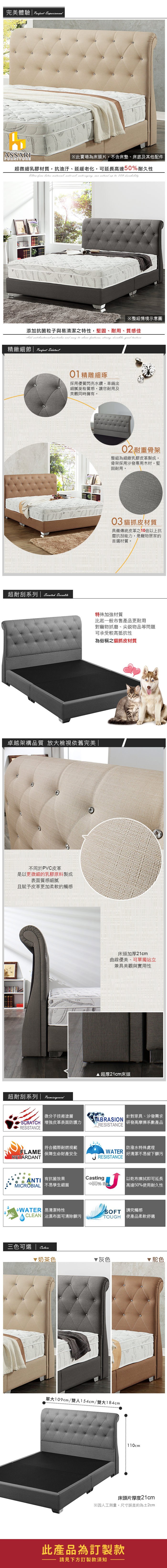 ASSARIFURNITURE Exprienced此賣場為床頭片不含床墊、床底及其他配件超微細乳膠材質抗油汙、延緩老化可延長高達50耐久性          50% ※整組情境示意圖添加抗菌粒子與易清潔之特性,堅固、耐用、質感佳    , , , good 精緻細節  01精雕細琢採用優質閃亮水鑽,車縫出細膩質感,讓您耐用及美觀同時擁有。超耐刮系列   02耐重骨架整組為細緻乳膠皮革製成,骨架採用沙發專用木材,堅固耐用。03 貓抓皮材質具備傳統皮革之10倍以上抗磨抗刮能力,是寵物居家的首選材質。特殊加強材質比起一般市售產品更耐用對寵物抓磨、尖銳物品等問題可承受較高抵抗性為俗稱之貓抓皮材質卓越架構品質 放大檢視依舊完美 不同於PVC皮革是以更微細的乳膠原料製成表面質感細膩且賦予皮革更加柔軟的觸感超耐刮系列  床頭加厚21cm曲線優美、可單獨站立兼具美觀與實用性 超厚21cm床頭微分子技術塗層針對家具、沙發需求ABRASIONSCRATCH 增強皮革表面防護力RESISTCE 研發高摩擦系數產品RESISTANCE符合國際耐燃規範 保障生命財產安全RETARDANTAN 有抗菌效果MICROBIAL 不易孳生細菌WATERRESISTANCE 防潑水特殊處理| 好清潔不易留下髒污Casting50% e以乾布擦拭即可延長| 高達50%用耐久性WATER 易清潔特性CLEAN 沾濕布面可清除髒污 講究觸感TOUGH 使產品柔軟舒適三色可選奶茶色▼灰色駝色單大109cm/雙人154cm/雙大184cm110cm床頭片厚度21cm※因人工測量,尺寸誤差約為2cm此產品為訂製款請見下方訂製款須知