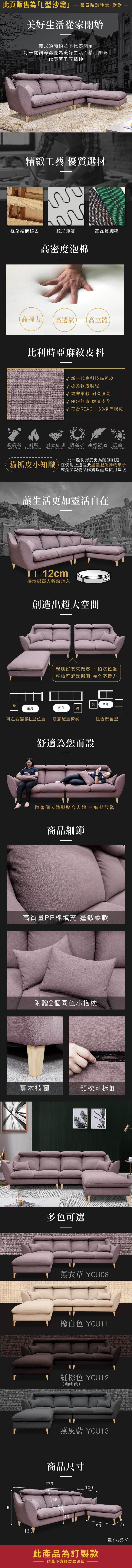 此頁販售為「L型沙發購買時請注意謝謝美好生活從家開始義式的簡約並不代表簡單 每一處細節都是為美好生活而精心雕琢代表著工匠精神精緻工藝 優質選材框架結構穩固蛇形彈簧高品質繃帶高密度泡棉高彈力高透氣 高立體比利時亞麻皮料 新一代高科技貓抓皮採柔軟皮製程 親膚柔軟 耐久度高NOP無毒 健康安全√ 符合 REACH169標準規範易清潔耐燃耐磨耐刮 防潑水 柔軟舒適 抗菌Water CleanFlame RetardantAbrasion ResistanceWater ResistanceSoft ToughAnti Microbial比一般乳膠皮更為耐刮耐磨貓抓皮小知識,在使用上還是要盡量避免動物爪子或是尖銳物品碰觸以延長使用年限讓生活更加靈活自在12cm掃地機器人輕鬆進入創造出超大空間凳茶几親朋好友來做客 不怕沒位坐座椅可輕鬆挪開 完全不費力凳茶几茶几凳可左右變換L型位置 隨意配置椅凳舒適為您而設組合聚會型隨著個人體型貼合人體 坐躺都放鬆商品細節高質量PP棉填充 蓬鬆柔軟附贈2個同色小抱枕實木椅腳頸枕可拆卸多色可選薰衣草 YCU08橡白色 YCU11紅棕色 YCU12(咖啡色)燕 YCU13商品尺寸273100569643907713此產品為訂製款請見下方訂製款須知單位:公分