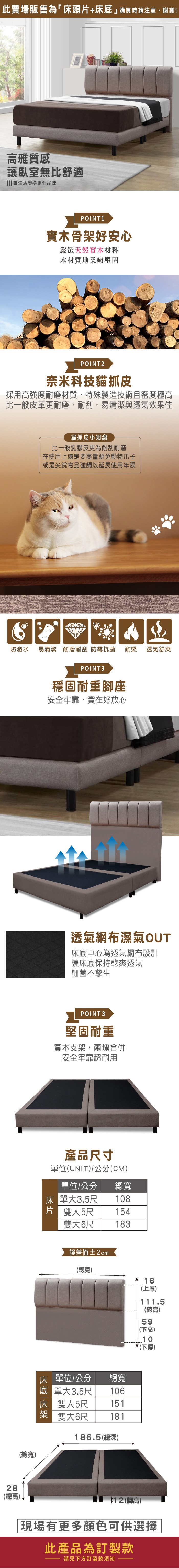 此賣場販售為「床頭片+床底購買時請注意,謝謝!雅質感讓臥室無比舒適 讓生活變得更有品味POINT 1實木骨好安心嚴選天然實木材料木材質地柔嫩堅固POINT2奈米科技貓抓皮採用高強度耐磨材質,特殊製造技術且密度極高比一般皮革更耐磨、耐刮,易清潔與透氣效果佳貓抓皮小知識比一般乳膠皮更為耐刮耐磨在使用上還是要盡量避免動物爪子或是尖銳物品碰觸以延長使用年限防潑水易清潔 耐磨耐刮 防霉抗菌耐燃透氣舒爽28(總高(總寬)POINT3穩固耐重座安全牢靠,實在好放心透氣網布濕氣OUT床底中心為透氣網布設計讓床底保持乾爽透氣細菌不孳生POINT3堅固耐重實木支架,兩塊合併安全牢靠超耐用產品尺寸單位(UNIT)/公分(CM)單位/公分總寬床單大3.5尺108片 雙人5尺154雙大6尺183誤差值±2cm(總寬)18(上厚)床 單位/公分總寬 單大3.5尺 106床雙人5尺 151181架雙大6尺186.5(總深)12 (腳高)111.5(總高)59(下高)10(下厚)現場有更多顏色可供選擇此產品為訂製款請見下方訂製款須知