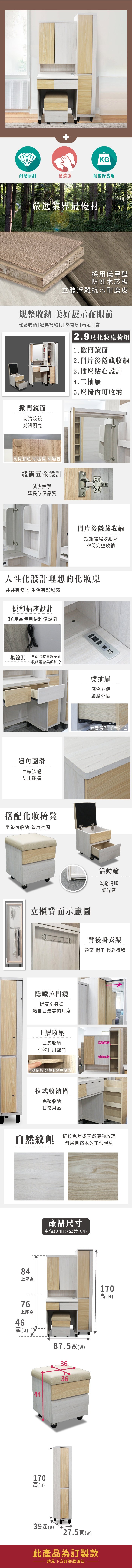 KG耐磨耐刮易清潔耐重好實用嚴選業界最優材採用低甲醛防蛀木芯板立體浮雕抗污耐磨皮規整收納 美好展示在眼前輕鬆收納|經典簡約|井然有序| 滿足日常2.9尺化妝桌椅組1.掀門鏡面2.門片後隱藏收納掀門鏡面高清妝鏡光滑明亮3.插座貼心設計4.二抽屜5. 座椅內可收納防撞膠粒 防碰撞 防噪音緩衝五金設計減少撞擊延長傢俱品質門片後隱藏收納瓶瓶罐罐收起來空間完整收納人性化設計理想的化妝桌井井有條 讓生活有歸屬感便利插座設計3C產品使用便利沒煩惱集線孔背面設有電線穿孔收藏電線美觀加分邊角圓滑曲線流暢防止碰撞搭配化妝椅凳坐墊可收納 善用空間立櫃背面示意圖隱藏拉門鏡隱藏全身鏡給自己最美的角度上層收納雙抽屜儲物方便細緻分隔靜音滑軌 順手好拉活動輪滾動滑順低噪音背後掛衣架領帶 帽子 輕鬆掛取三層收納有效利用空間活動隔板活動隔板活動隔板 分類收納免煩惱拉式收納格完整收納日常用品自然紋理84上座高76上座高46斑紋色差或天然淺紋理皆屬自然木的正常現象產品尺寸單位(UNIT)/公分(CM)深(D)87.5(w)363644170高(H)39深(D)27.5(w)此產品為訂製款請見下方訂製款須知170高(H)