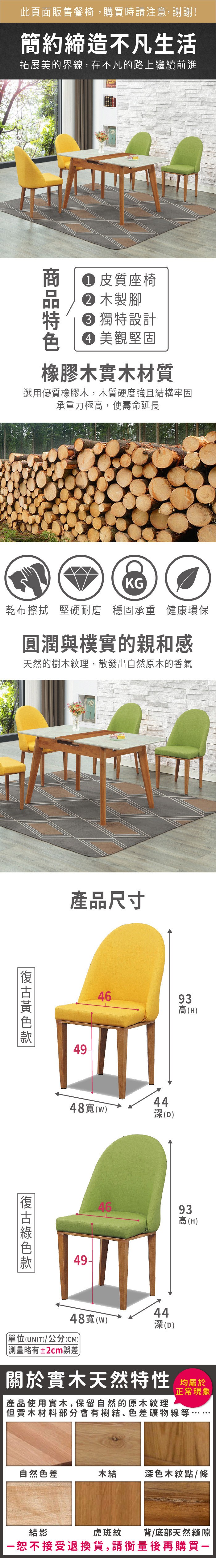 此頁面販售餐椅,購買時請注意,謝謝!簡約締造不凡生活拓展美的界線,在不凡的路上繼續前進 皮質座椅 木製腳 獨特設計 美觀堅固橡膠木實木材質選用優質橡膠木,木質硬度強且結構牢固承重力極高,使壽命延長KG乾布擦拭 堅硬耐磨穩固承重 健康環保圓潤與樸實的親和感天然的樹木紋理,散發出自然原木的香氣產品尺寸復古款49-4693高(H)48寬()44深(D)49-4693高(H)4448寬(w)深(D)單位(UNIT)/公分(CM)測量略有±2cm誤差關於實木天然特性 均正常現象產品使用實木,保留自然的原木紋理但實木材料部分會有樹結、色差礦物線等自然色差木結深色木紋點/條虎斑紋背/底部天然縫隙結影恕不接受退換貨,請衡量後再購買