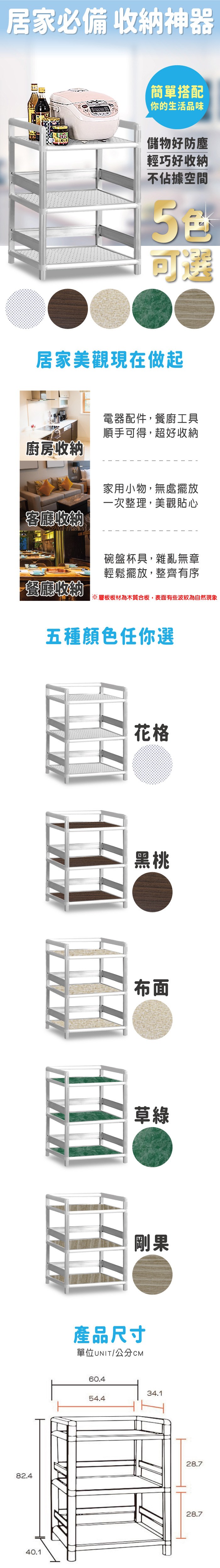 82.440.1居家必備 收納神器簡單搭配你的生活品味儲物好防塵輕巧好收納不佔據空間可遴居家美觀現在做起廚房收納客廳收納電器配件,餐廚工具順手可得,超好收納家用小物,無處擺放一次整理,美觀貼心碗盤杯具,雜亂無章輕鬆擺放,整齊有序餐廳收納※層板板材為木質合板,表面有些波紋為自然現象五種顏色任你選花格黑桃布面草綠剛果產品尺寸單位UNIT/公分CM60.434.154.428.728.7