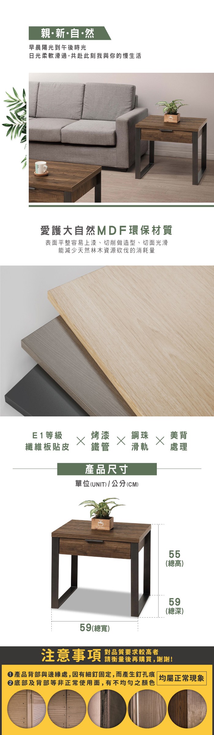 親新·自·然早晨陽光到午後時光日光柔軟滑過,共赴此刻我與你的慢生活愛護大自然MDF環保材質表面平整容易上漆、切削做造型、切面光滑能減少天然林木資源砍伐的消耗量E1等級烤漆鋼珠美背纖維板貼皮鐵管滑軌處理產品尺寸單位(UNIT)/公分(CM)55(總高)59(總寬)注意事項 品質要求較高者59(總深)請衡量後再購買,謝謝!產品背部與邊緣處,因有細釘固定,而產生釘孔痕均屬正常現象底部及背部等非正常使用面,有不均勻之顏色