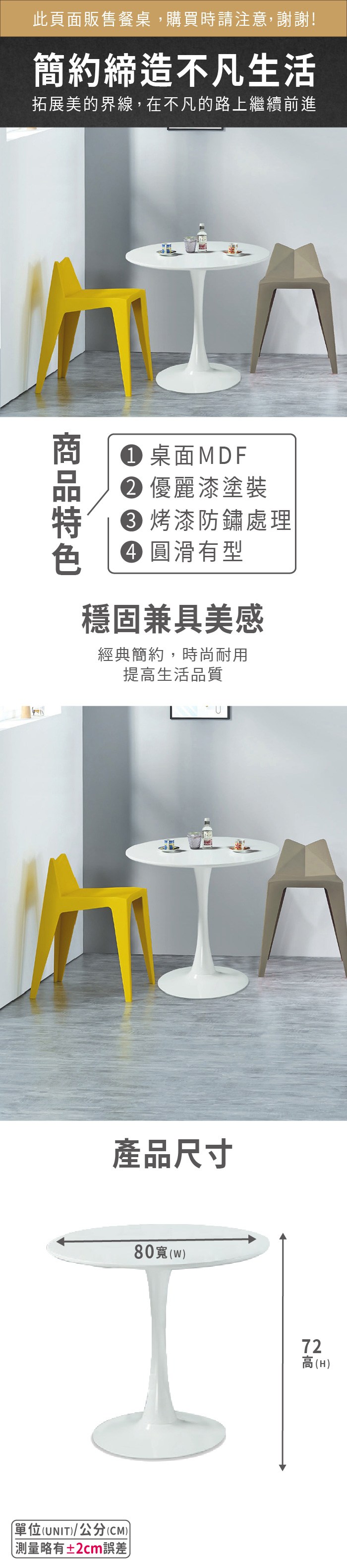 此頁面販售餐桌,購買時請注意,謝謝!簡約締造不凡生活拓展美的界線,在不凡的路上繼續前進 桌面MDF 優麗漆塗裝 烤漆防鏽處理 圓滑有型穩固兼具美感經典簡約,時尚耐用提高生活品質U產品尺寸80()72高(H)單位(UNIT)/公分(CM))測量略有±2cm誤差