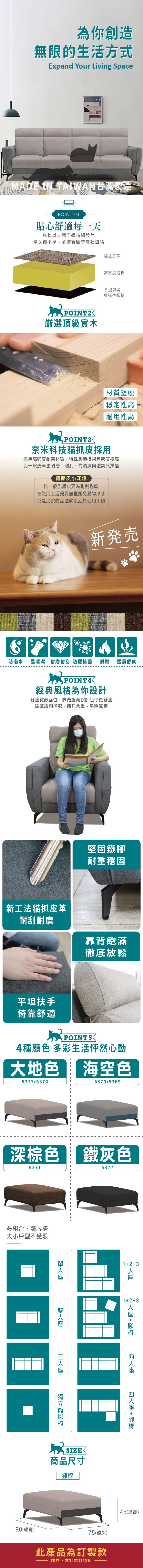 為你創造無限的生活方式Expand Your Living SpaceMADE IN TAIWAN台灣製造POINT 01貼心舒適每一天以體工學精細設計坐久而不累、並擁有厚實高彈海綿貓抓皮革-高密度泡棉POINT2選頂級實木S型彈簧與彈性織帶 堅硬穩定性高耐用性高POINT3奈米科技貓抓皮採用採用高強度耐磨材質,特殊製造技術且密度極高比一般皮革更耐磨、耐刮,易清潔與透氣效果佳貓抓皮小知識比一般乳膠皮更為耐刮耐磨在使用上還是要盡量避免動物爪子或是尖銳物品碰觸以延長使用年限新発売防潑水 易清潔 耐磨耐刮 防霉抗菌 耐燃POINT4經典風格為你設計舒適寬敞位,靠背飽滿設計使你更舒適質感鐵搭配,超強承重、平穩厚實透氣舒爽堅固鐵耐重穩固新工法貓抓皮革耐刮耐磨靠背飽滿徹底放鬆平坦扶手倚靠舒適POINT54種顏色 多彩生活怦然心動大地色海空色5372.53745370.5369深棕色5371多組合、隨心搭大小戶型不受限鐵灰色5377123123+人90(總寬)座座 + 腳腳椅商品尺寸腳椅75(總深)此產品為訂製款請見下方訂製款須知43(總高)