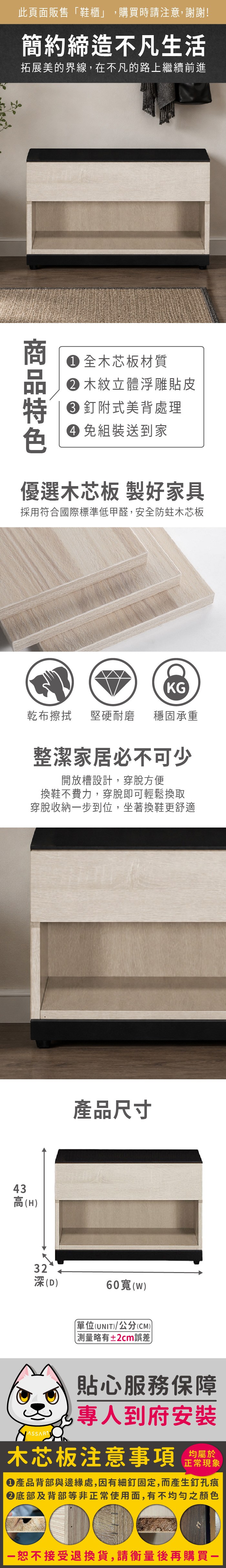 此頁面販售「鞋櫃」購買時請注意,謝謝!簡約締造不凡生活拓展美的界線,在不凡的路上繼續前進 全木芯板材質 木紋立體浮雕貼皮 釘附式美背處理 組裝送到家優選木芯板 製好家具採用符合國際標準低甲醛,安全防蛀木芯板43KG乾布擦拭堅硬耐磨 穩固承重整潔家居必不可少開放槽設計,穿脫方便換鞋不費力,穿脫即可輕鬆換取穿脫收納步到位,坐著換鞋更舒適高(H產品尺寸32深(D)60()單位(UNIT)/公分(CM)測量略有±2cm誤差貼心服務保障,專人到府安裝木芯板注意事項均屬於正常現象產品背部與邊緣處,因有細釘固定,而產生釘孔痕底部及背部等非正常使用面,有不均勻之顏色一恕不接受退換貨,請衡量後再購買一
