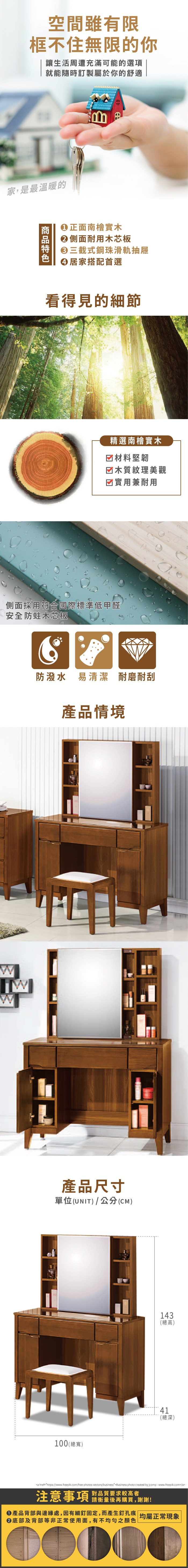 空間雖有限框不住無限的你讓生活周遭充滿可能的選項就能隨時訂製屬於你的舒適家,是最溫暖的正面南檜實木側面耐用木芯板三截式鋼珠滑軌抽屜居家搭配首選看得見的節精選南檜實木☑材料堅韌☑木質紋理美觀☑實用兼耐用側面採用符合國際標準低甲醛安全防蛀木芯板防潑水 易清潔 耐磨耐刮產品情境WW產品尺寸單位(UNIT)/公分(CM)100 (總寬)143(總高)41(總深)a href=https://www.freepik.com/free-photos-vectors/business*Business photo created by jcomp-www.freepik.com/a注意事項對品質要求較高者請衡量後再購買,謝謝!產品背部與邊緣處,因有細固定,而產生孔痕 均屬正常現象底部及背部等非正常使用面,有不均勻之顏色