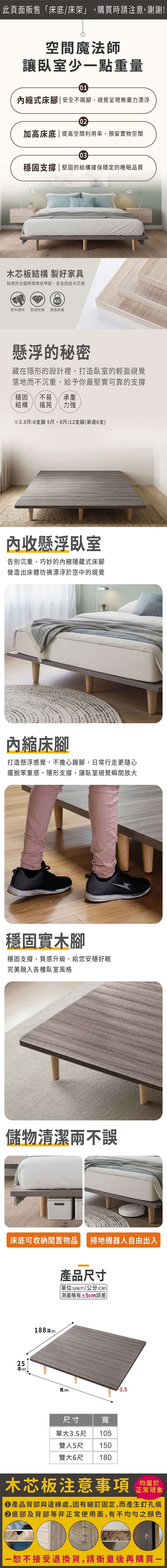 此頁面販售床底/床架」,購買時請注意,謝謝!空間魔法師讓臥室少點重量01縮式床腳|安全不踢腳,視覺呈現無重力漂浮02加高床底 | 提高空間利用率,預留置物空間03穩固支撐|堅固的結構確保穩定的睡眠品質木芯板結構 製好家具採用符合國際標準低甲醛,安全防蛀木芯板KG乾布擦拭 堅硬耐磨穩固承重懸浮的秘密藏在隱形的設計裡,打造臥室的輕盈視覺落地而不沉重,給予你最堅實可靠的支撐穩固不易 承重結構搖晃 力強※3.5尺:6支腳 5尺、6尺:12支腳(單邊6支收懸浮臥室告別沉重,巧妙的內縮隱藏式床腳營造出床體彷彿漂浮於空中的視覺內縮床腳打造懸浮感覺,不擔心踢腳,日常行走更隨心擺脫笨重感,隱形支撐,讓臥室視覺瞬間放大穩固實木腳穩固支撐,質感升級,給您安穩好眠完美融入各種臥室風格儲物清潔兩不誤床底可收納閒置物品 掃地機器人自由出入25高(H)188深(D)產品尺寸「單位(UNIT)/公分(CM))略有±5cm誤差寬()3.5尺寸寬單大3.5尺 105雙人5尺 150雙大6尺 180木芯板注意事項正常現象產品背部與邊緣處,因有細釘固定,而產生釘孔痕底部及背部等非正常使用面,有不均勻之顏色一恕不接受退換貨,請衡量後再購買一
