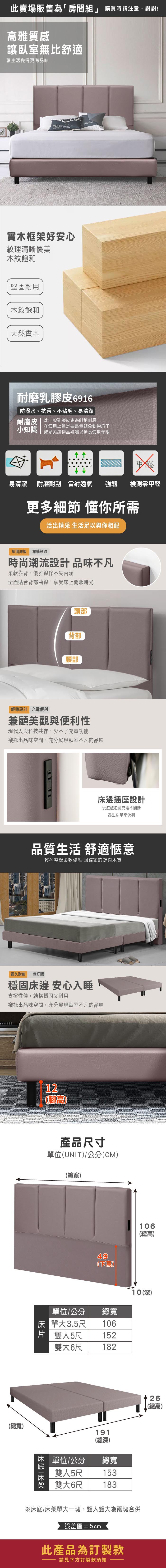 此賣場販售為「房間」 購買時請注意,謝謝!雅質感讓臥室無舒適讓生活變得更有品味 實木框架好安心紋理清晰優美木紋飽和堅固耐用木紋飽和天然實木耐磨乳膠皮6916防潑水、抗污、不沾毛、易清潔耐磨皮比一般乳膠皮更為耐刮耐磨在使用上還是要盡量避免動物爪子小知識 或是尖銳物品碰觸以延長使用年限易清潔 耐磨耐刮雷射透氣 強韌檢測零甲醛更多細節 懂你所需活出精采 生活足以與你相配堅固床板 靠躺舒適時尚潮流設計品味不凡柔軟靠背,優雅線條不失內涵全面貼合背部曲線,享受床上閒暇時光頭部背部腰部輕薄設計 充電便利兼顧美觀與便利性現代人與科技共存,少不了充電功能襯托出品味空間,充分展現臥室不凡的品味床邊插座設計玩遊戲追劇充電不間斷為生活便利品質生活 舒適愜意輕盈整潔柔軟優雅 回歸家的舒適本質經久耐用 一覺好眠穩固床邊 安心入睡支撐性佳,結構穩固又耐用襯托出品味空間,充分展現臥室不凡的品味總寬)12(腳高產品尺寸單位(UNIT)/公分(CM)(總寬)49(高106(總高)10(深)單位/公分總寬床單大3.5尺 106片 雙人5尺152雙大6尺182|單位/公分雙人5尺雙大6尺191(總深)總寬153183※床底/床架單大一塊、雙人雙大為兩塊合併誤差值±5cm此產品為訂製款請見下方訂製款須知26(總高)